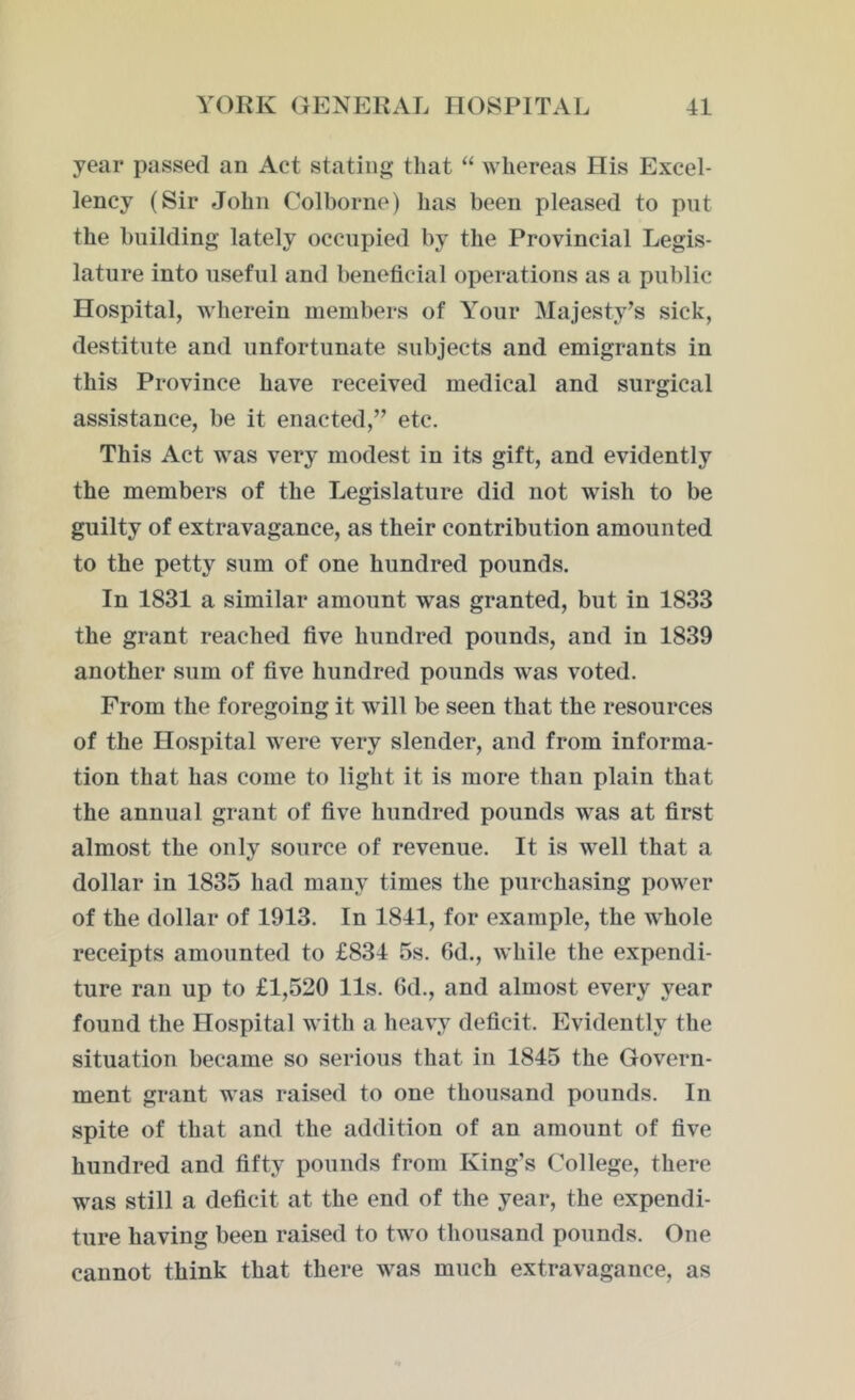 year passed an Act stating that “ whereas His Excel- lency (Sir John Colborne) has been pleased to put the building lately occupied by the Provincial Legis- lature into useful and beneficial operations as a public Hospital, wherein members of Your Majesty’s sick, destitute and unfortunate subjects and emigrants in this Province have received medical and surgical assistance, be it enacted,” etc. This Act was very modest in its gift, and evidently the members of the Legislature did not wish to be guilty of extravagance, as their contribution amounted to the petty sum of one hundred pounds. In 1831 a similar amount was granted, but in 1833 the grant reached five hundred pounds, and in 1839 another sum of five hundred pounds was voted. From the foregoing it will be seen that the resources of the Hospital were very slender, and from informa- tion that has come to light it is more than plain that the annual grant of five hundred pounds was at first almost the only source of revenue. It is well that a dollar in 1835 had many times the purchasing power of the dollar of 1913. In 1841, for example, the whole receipts amounted to £834 5s. 6d., while the expendi- ture ran up to £1,520 11s. Gd., and almost every year found the Hospital with a heavy deficit. Evidently the situation became so serious that in 1845 the Govern- ment grant was raised to one thousand pounds. In spite of that and the addition of an amount of five hundred and fifty pounds from King’s College, there was still a deficit at the end of the year, the expendi- ture having been raised to two thousand pounds. One cannot think that there was much extravagance, as