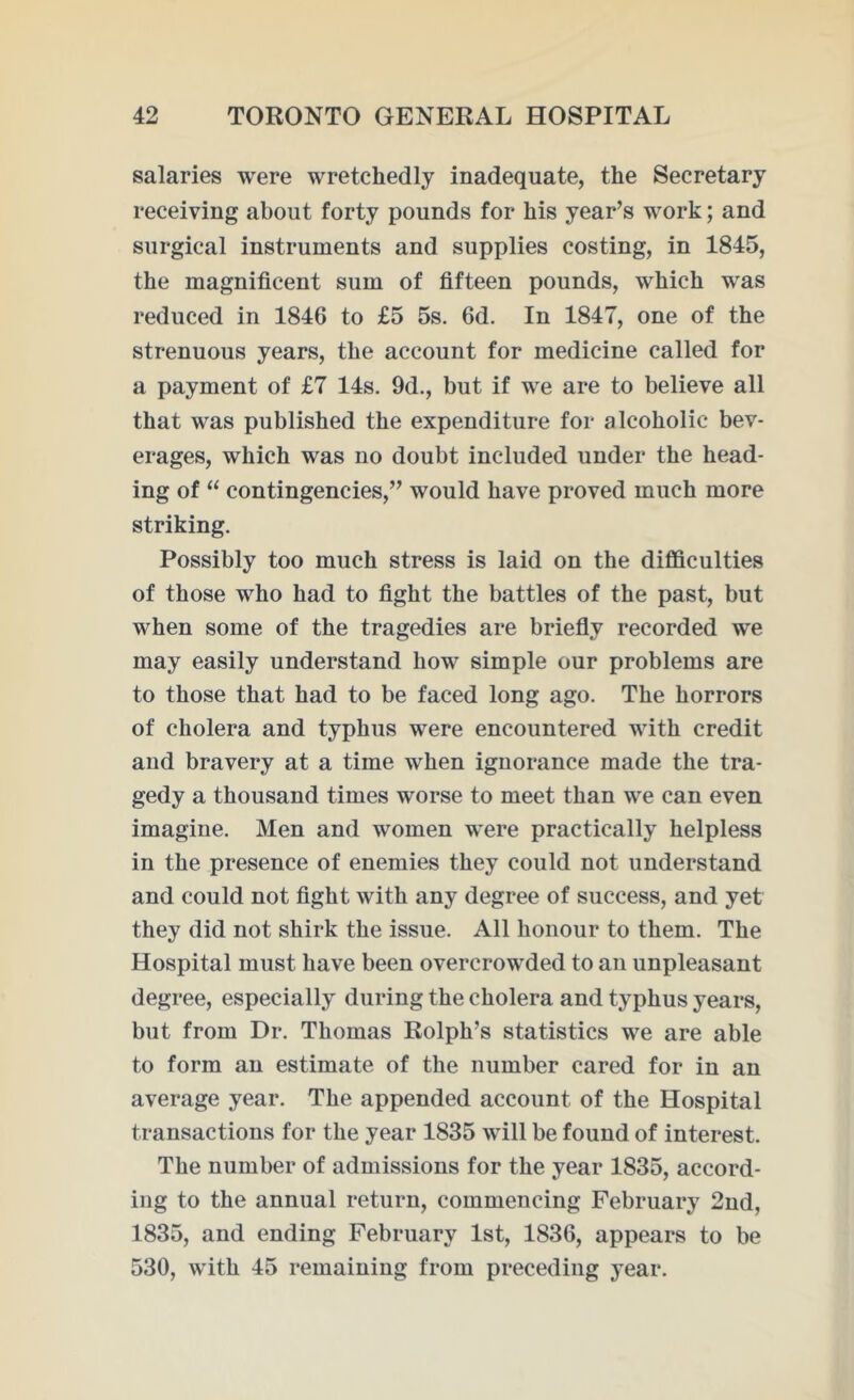 salaries were wretchedly inadequate, the Secretary receiving about forty pounds for his year’s work; and surgical instruments and supplies costing, in 1845, the magnificent sum of fifteen pounds, which was reduced in 1846 to £5 5s. 6d. In 1847, one of the strenuous years, the account for medicine called for a payment of £7 14s. 9d., but if we are to believe all that was published the expenditure for alcoholic bev- erages, which was no doubt included under the head- ing of “ contingencies,” would have proved much more striking. Possibly too much stress is laid on the difficulties of those who had to fight the battles of the past, but when some of the tragedies are briefly recorded we may easily understand how simple our problems are to those that had to be faced long ago. The horrors of cholera and typhus were encountered with credit and bravery at a time when ignorance made the tra- gedy a thousand times worse to meet than we can even imagine. Men and women were practically helpless in the presence of enemies they could not understand and could not fight with any degree of success, and yet they did not shirk the issue. All honour to them. The Hospital must have been overcrowded to an unpleasant degree, especially during the cholera and typhus years, but from Dr. Thomas Rolph’s statistics we are able to form an estimate of the number cared for in an average year. The appended account of the Hospital transactions for the year 1835 will be found of interest. The number of admissions for the year 1835, accord- ing to the annual return, commencing February 2nd, 1835, and ending February 1st, 1836, appears to be 530, with 45 remaining from preceding year.