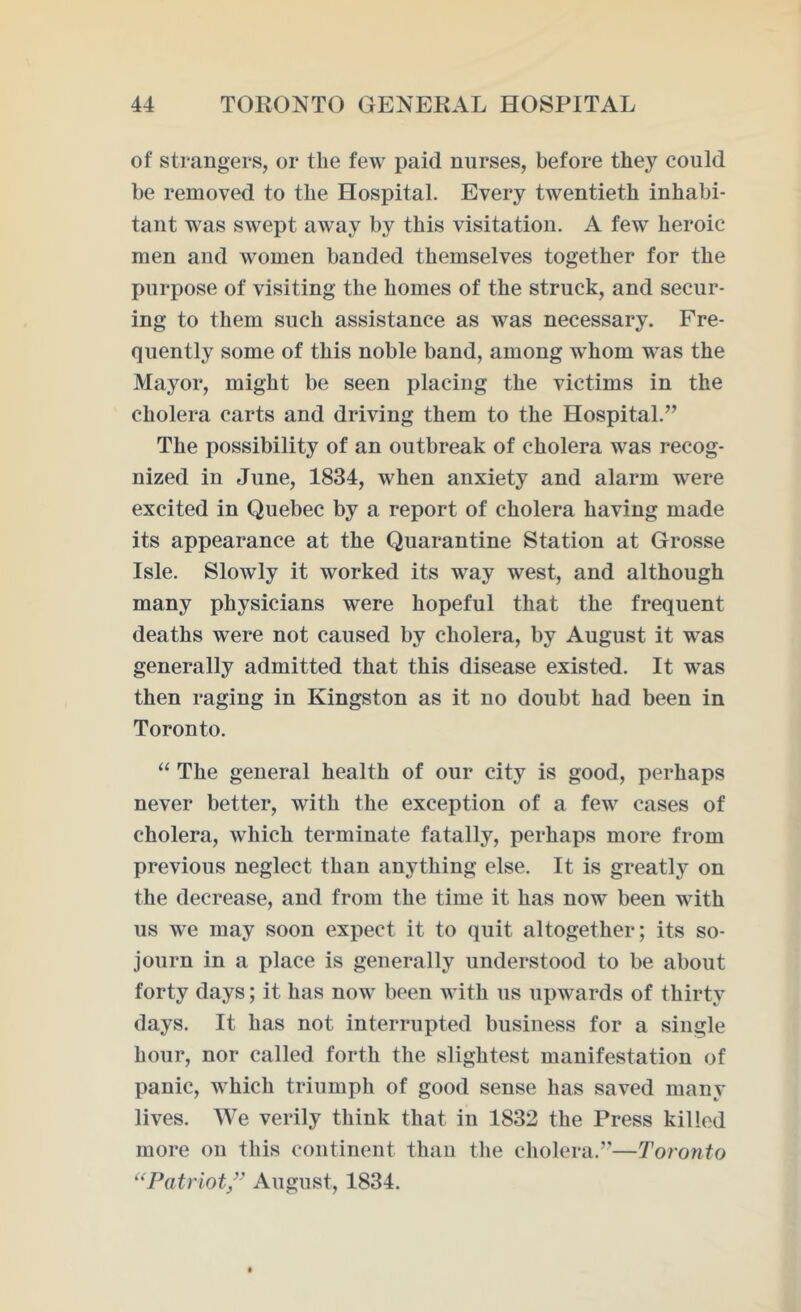 of strangers, or the few paid nurses, before they could be removed to the Hospital. Every twentieth inhabi- tant was swept away by this visitation. A few heroic men and women banded themselves together for the purpose of visiting the homes of the struck, and secur- ing to them such assistance as was necessary. Fre- quently some of this noble band, among whom was the Mayor, might be seen placing the victims in the cholera carts and driving them to the Hospital.” The possibility of an outbreak of cholera was recog- nized in June, 1834, when anxiety and alarm were excited in Quebec by a report of cholera having made its appearance at the Quarantine Station at Grosse Isle. Slowly it worked its way west, and although many physicians were hopeful that the frequent deaths were not caused by cholera, by August it was generally admitted that this disease existed. It was then raging in Kingston as it no doubt had been in Toronto. “ The general health of our city is good, perhaps never better, with the exception of a few cases of cholera, which terminate fatally, perhaps more from previous neglect than anything else. It is greatly on the decrease, and from the time it has now been with us we may soon expect it to quit altogether; its so- journ in a place is generally understood to be about forty days; it has now been with us upwards of thirty days. It has not interrupted business for a single hour, nor called forth the slightest manifestation of panic, which triumph of good sense has saved many lives. We verily think that in 1832 the Press killed more on this continent than the cholera.”—Toronto “Patriot ” August, 1834.