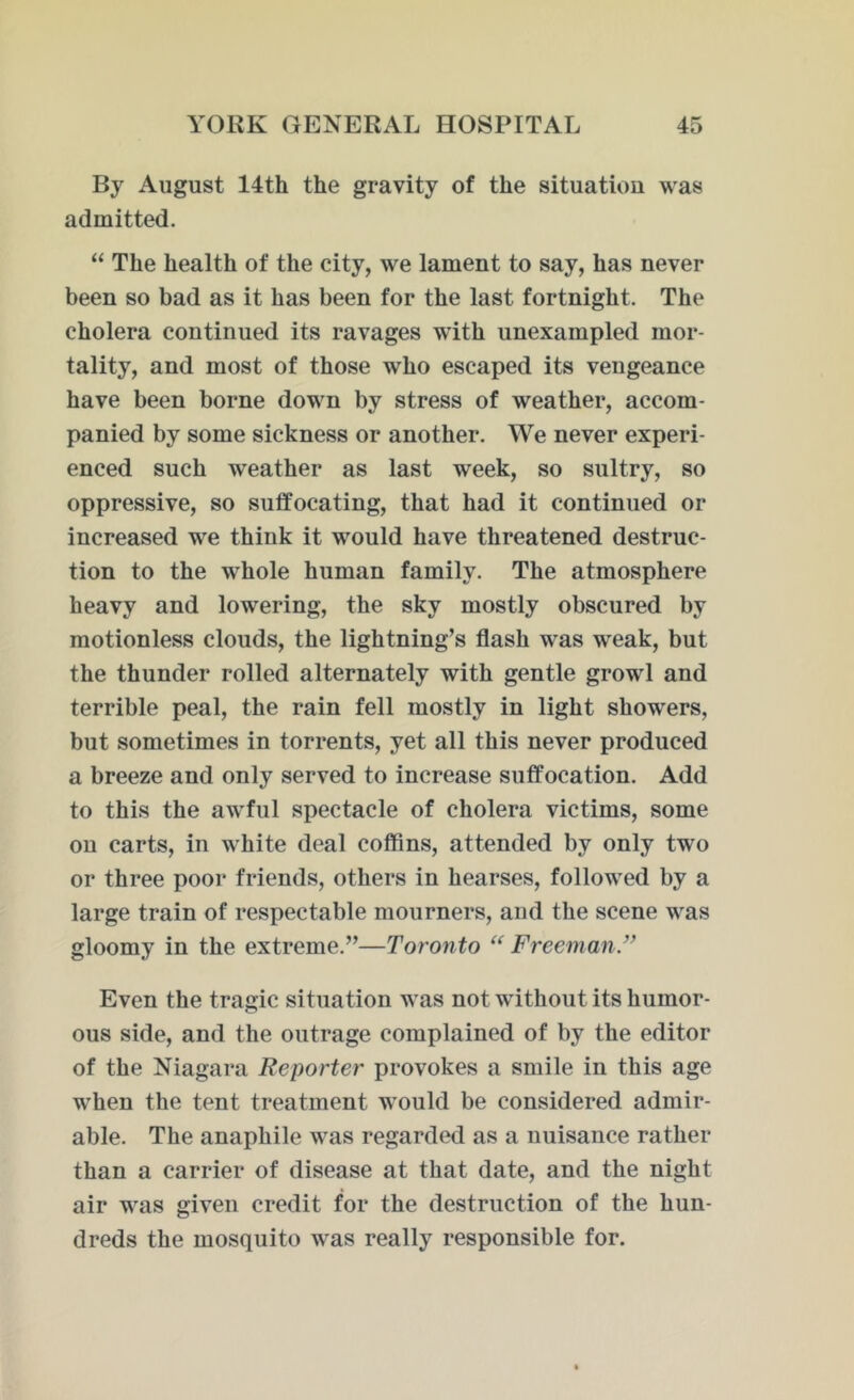 By August 14th the gravity of the situation was admitted. “ The health of the city, we lament to say, has never been so bad as it has been for the last fortnight. The cholera continued its ravages with unexampled mor- tality, and most of those who escaped its vengeance have been borne down by stress of weather, accom- panied by some sickness or another. We never experi- enced such weather as last week, so sultry, so oppressive, so suffocating, that had it continued or increased we think it would have threatened destruc- tion to the whole human family. The atmosphere heavy and lowering, the sky mostly obscured by motionless clouds, the lightning’s flash was weak, but the thunder rolled alternately with gentle growl and terrible peal, the rain fell mostly in light showers, but sometimes in torrents, yet all this never produced a breeze and only served to increase suffocation. Add to this the awful spectacle of cholera victims, some on carts, in white deal coffins, attended by only two or three poor friends, others in hearses, followed by a large train of respectable mourners, and the scene was gloomy in the extreme.”—Toronto “ Freeman Even the tragic situation was not without its humor- ous side, and the outrage complained of by the editor of the Niagara Reporter provokes a smile in this age when the tent treatment would be considered admir- able. The anaphile was regarded as a nuisance rather than a carrier of disease at that date, and the night air was given credit for the destruction of the hun- dreds the mosquito was really responsible for.