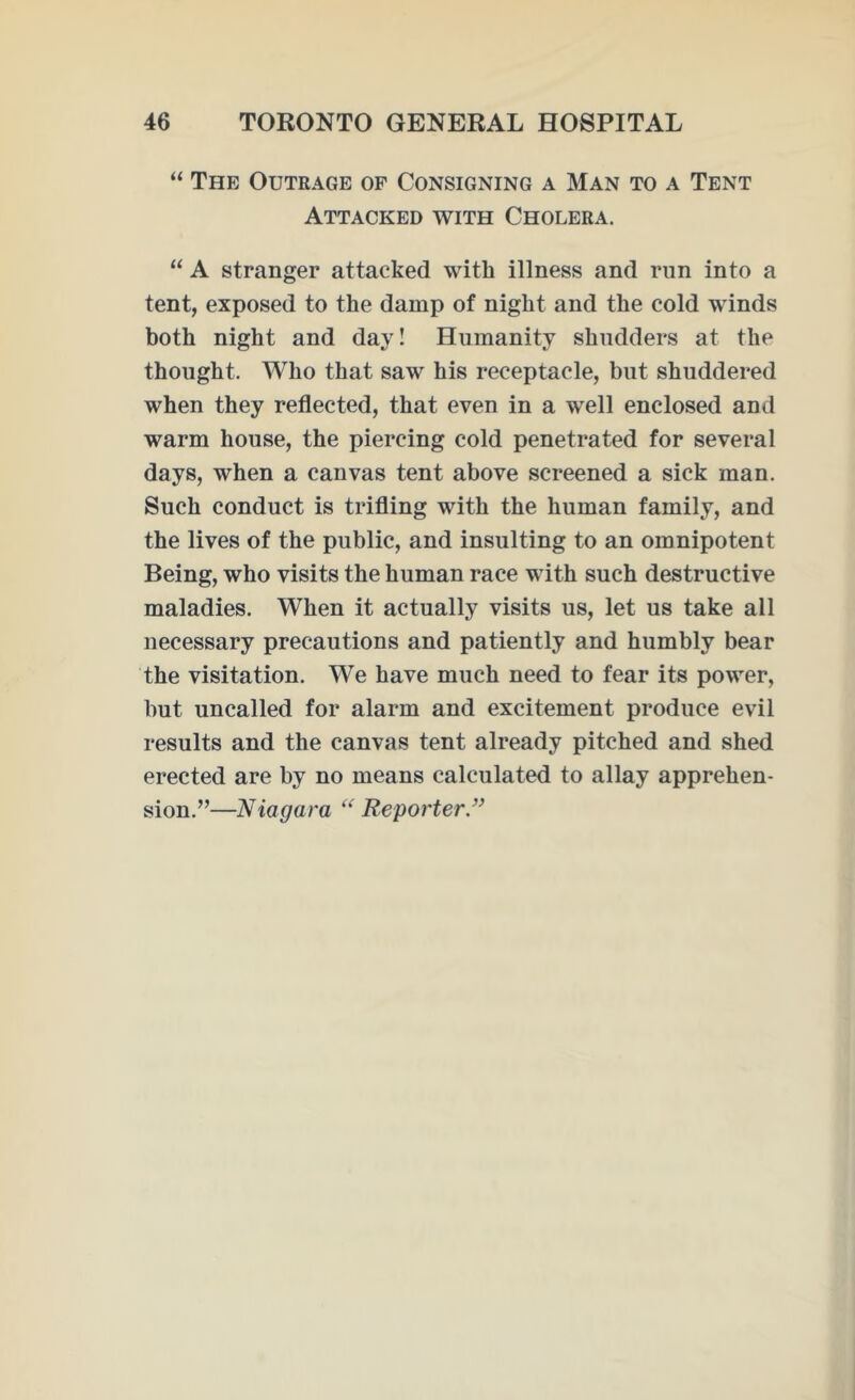 “ The Outrage of Consigning a Man to a Tent Attacked with Cholera. “ A stranger attacked with illness and run into a tent, exposed to the damp of night and the cold winds both night and day! Humanity shudders at the thought. Who that saw his receptacle, but shuddered when they reflected, that even in a well enclosed and warm house, the piercing cold penetrated for several days, when a canvas tent above screened a sick man. Such conduct is trifling with the human family, and the lives of the public, and insulting to an omnipotent Being, who visits the human race with such destructive maladies. When it actually visits us, let us take all necessary precautions and patiently and humbly bear the visitation. We have much need to fear its power, but uncalled for alarm and excitement produce evil results and the canvas tent already pitched and shed erected are by no means calculated to allay apprehen- sion.”—Niagara “ Reporter”