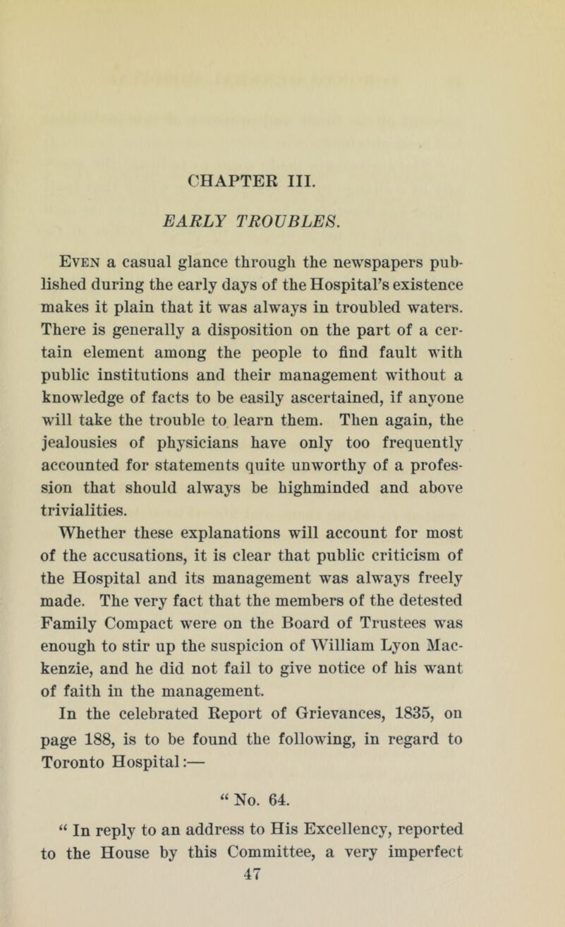 CHAPTER III. EARLY TROUBLES. Even a casual glance through the newspapers pub- lished during the early days of the Hospital’s existence makes it plain that it was always in troubled waters. There is generally a disposition on the part of a cer- tain element among the people to find fault with public institutions and their management without a knowledge of facts to be easily ascertained, if anyone will take the trouble to learn them. Then again, the jealousies of physicians have only too frequently accounted for statements quite unworthy of a profes- sion that should always be highminded and above trivialities. Whether these explanations will account for most of the accusations, it is clear that public criticism of the Hospital and its management wras always freely made. The very fact that the members of the detested Family Compact wrere on the Board of Trustees was enough to stir up the suspicion of William Lyon Mac- kenzie, and he did not fail to give notice of his want of faith in the management. In the celebrated Report of Grievances, 1835, on page 188, is to be found the following, in regard to Toronto Hospital:— “ No. 64. “ In reply to an address to His Excellency, reported to the House by this Committee, a very imperfect