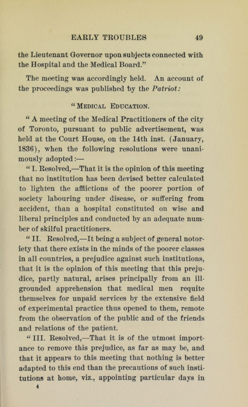 the Lieutenant Governor upon subjects connected with the Hospital and the Medical Board.” The meeting was accordingly held. An account of the proceedings was published by the Patriot: “ Medical Education. “ A meeting of the Medical Practitioners of the city of Toronto, pursuant to public advertisement, was held at the Court House, on the 14th inst. (January, 1836), when the following resolutions were unani- mously adopted:— “ I. Resolved,—That it is the opinion of this meeting that no institution has been devised better calculated to lighten the afflictions of the poorer portion of society labouring under disease, or suffering from accident, than a hospital constituted on wise and liberal principles and conducted by an adequate num- ber of skilful practitioners. “ II. Resolved,—It being a subject of general notor- iety that there exists in the minds of the poorer classes in all countries, a prejudice against such institutions, that it is the opinion of this meeting that this preju- dice, partly natural, arises principally from an ill- grounded apprehension that medical men requite themselves for unpaid services by the extensive field of experimental practice thus opened to them, remote from the observation of the public and of the friends and relations of the patient. “ III. Resolved,—That it is of the utmost import- ance to remove this prejudice, as far as may be, and that it appears to this meeting that nothing is better adapted to this end than the precautions of such insti- tutions at home, viz., appointing particular days in 4