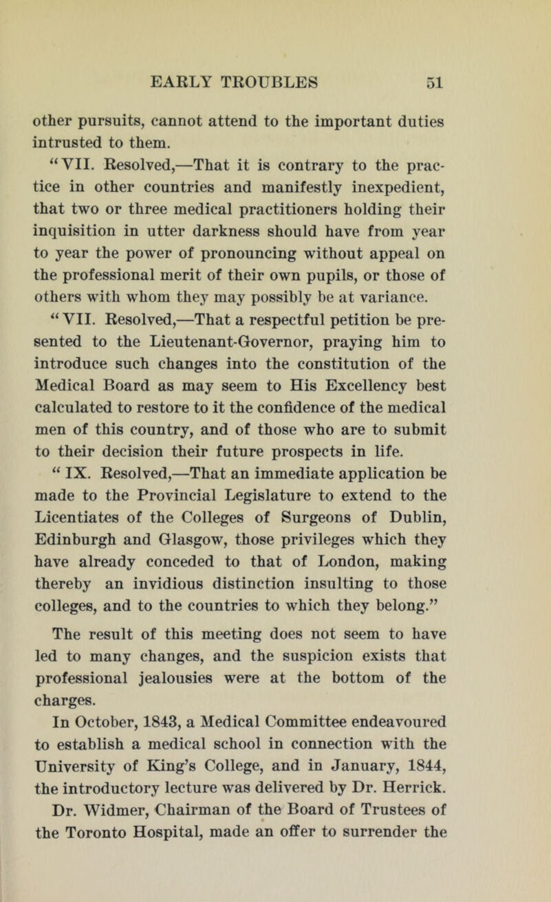 other pursuits, cannot attend to the important duties intrusted to them. “VII. Resolved,—That it is contrary to the prac- tice in other countries and manifestly inexpedient, that two or three medical practitioners holding their inquisition in utter darkness should have from year to year the power of pronouncing without appeal on the professional merit of their own pupils, or those of others with whom they may possibly be at variance. “VII. Resolved,—That a respectful petition be pre- sented to the Lieutenant-Governor, praying him to introduce such changes into the constitution of the Medical Board as may seem to His Excellency best calculated to restore to it the confidence of the medical men of this country, and of those who are to submit to their decision their future prospects in life. “ IX. Resolved,—That an immediate application be made to the Provincial Legislature to extend to the Licentiates of the Colleges of Surgeons of Dublin, Edinburgh and Glasgow', those privileges which they have already conceded to that of London, making thereby an invidious distinction insulting to those colleges, and to the countries to wThich they belong.” The result of this meeting does not seem to have led to many changes, and the suspicion exists that professional jealousies were at the bottom of the charges. In October, 1843, a Medical Committee endeavoured to establish a medical school in connection with the University of King’s College, and in January, 1844, the introductory lecture was delivered by Dr. Herrick. Dr. Widmer, Chairman of the Board of Trustees of the Toronto Hospital, made an offer to surrender the