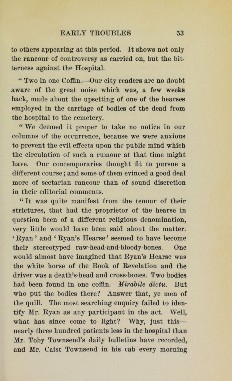 to others appearing at this period. It shows not only the rancour of controversy as carried on, but the bit- terness against the Hospital. “ Two in one Coffin.—Our city readers are no doubt aware of the great noise which was, a few weeks back, made about the upsetting of one of the hearses employed in the carriage of bodies of the dead from the hospital to the cemetery. “ We deemed it proper to take no notice in our columns of the occurrence, because we were anxious to prevent the evil effects upon the public mind which the circulation of such a rumour at that time might have. Our contemporaries thought fit to pursue a different course; and some of them evinced a good deal more of sectarian rancour than of sound discretion in their editorial comments. “ It was quite manifest from the tenour of their strictures, that had the proprietor of the hearse in question been of a different religious denomination, very little would have been said about the matter. ‘ Ryan ’ and ‘ Ryan’s Hearse ’ seemed to have become their stereotyped raw-head-and-bloody-bones. One would almost have imagined that Ryan’s Hearse was the white horse of the Book of Revelation and the driver was a death’s-head and cross-bones. Two bodies had been found in one coffin. Mirabile dictu. But who put the bodies there? Answer that, ye men of the quill. The most searching enquiry failed to iden- tify Mr. Ryan as any participant in the act. Well, what has since come to light? Why, just this— nearly three hundred patients less in the hospital than Mr. Toby Townsend’s daily bulletins have recorded, and Mr. Caist Townsend in his cab every morning