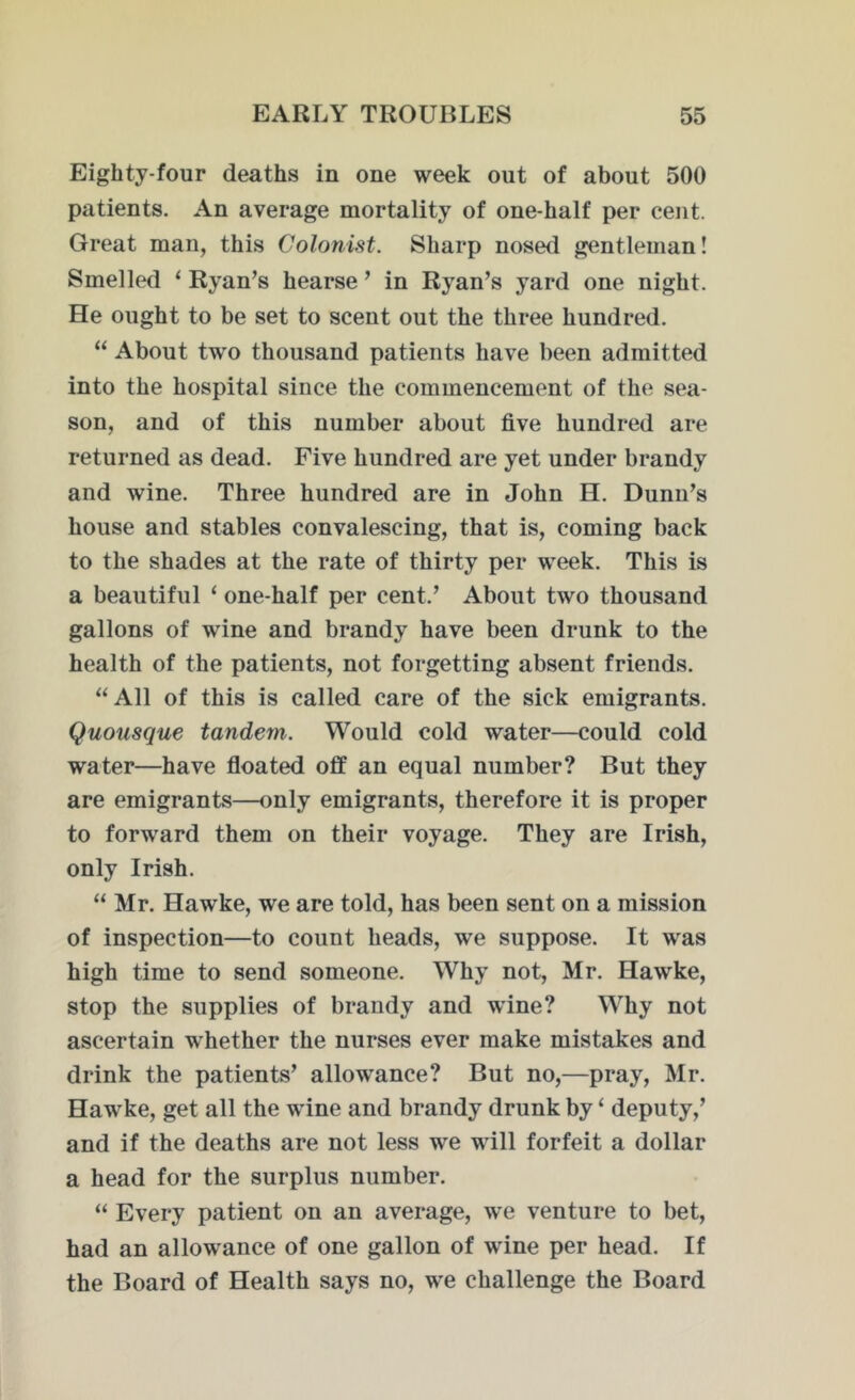 Eighty-four deaths in one week out of about 500 patients. An average mortality of one-half per cent. Great man, this Colonist. Sharp nosed gentleman! Smelled ‘ Ryan’s hearse ’ in Ryan’s yard one night. He ought to be set to scent out the three hundred. “ About two thousand patients have been admitted into the hospital since the commencement of the sea- son, and of this number about five hundred are returned as dead. Five hundred are yet under brandy and wine. Three hundred are in John H. Dunn’s house and stables convalescing, that is, coming back to the shades at the rate of thirty per week. This is a beautiful ‘ one-half per cent.’ About two thousand gallons of wine and brandy have been drunk to the health of the patients, not forgetting absent friends. “All of this is called care of the sick emigrants. Quousque tandem. Would cold water—could cold water—have floated off an equal number? But they are emigrants—only emigrants, therefore it is proper to forward them on their voyage. They are Irish, only Irish. “ Mr. Hawke, we are told, has been sent on a mission of inspection—to count heads, we suppose. It was high time to send someone. Why not, Mr. Hawke, stop the supplies of brandy and wine? Why not ascertain whether the nurses ever make mistakes and drink the patients’ allowance? But no,—pray, Mr. Hawke, get all the wine and brandy drunk by ‘ deputy,’ and if the deaths are not less we will forfeit a dollar a head for the surplus number. “ Every patient on an average, we venture to bet, had an allowance of one gallon of wine per head. If the Board of Health says no, we challenge the Board