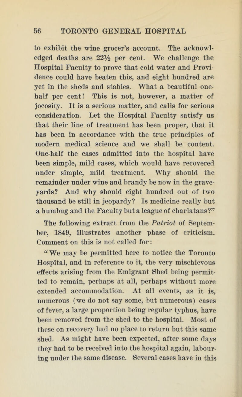 to exhibit the wine grocer’s account. The acknowl- edged deaths are 22% per cent. We challenge the Hospital Faculty to prove that cold water and Provi- dence could have beaten this, and eight hundred are yet in the sheds and stables. What a beautiful one- half per cent! This is not, however, a matter of jocosity. It is a serious matter, and calls for serious consideration. Let the Hospital Faculty satisfy us that their line of treatment has been proper, that it has been in accordance with the true principles of modern medical science and we shall be content. One-half the cases admitted into the hospital have been simple, mild cases, which would have recovered under simple, mild treatment. Why should the remainder under wine and brandy be now in the grave- yards? And why should eight hundred out of two thousand be still in jeopardy? Is medicine really but a humbug and the Faculty but a league of charlatans?” The following extract from the Patriot of Septem- ber, 1849, illustrates another phase of criticism. Comment on this is not called for: “We may be permitted here to notice the Toronto Hospital, and in reference to it, the very mischievous effects arising from the Emigrant Shed being permit- ted to remain, perhaps at all, perhaps without more extended accommodation. At all events, as it is, numerous (we do not say some, but numerous) cases of fever, a large proportion being regular typhus, have been removed from the shed to the hospital. Most of these on recovery had no place to return but this same shed. As might have been expected, after some days they had to be received into the hospital again, labour- ing under the same disease. Several cases have in this