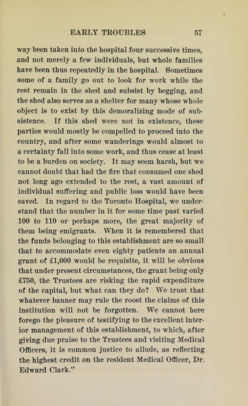 way been taken into the hospital four successive times, and not merely a few individuals, but whole families have been thus repeatedly in the hospital. Sometimes some of a family go out to look for work while the rest remain in the shed and subsist by begging, and the shed also serves as a shelter for many whose whole object is to exist by this demoralizing mode of sub- sistence. If this shed were not in existence, these parties would mostly be compelled to proceed into the country, and after some wanderings would almost to a certainty fall into some work, and thus cease at least to be a burden on society. It may seem harsh, but we cannot doubt that had the fire that consumed one shed not long ago extended to the rest, a vast amount of individual suffering and public loss would have been saved. In regard to the Toronto Hospital, we under- stand that the number in it for some time past varied 100 to 110 or perhaps more, the great majority of them being emigrants. When it is remembered that the funds belonging to this establishment are so small that to accommodate even eighty patients an annual grant of £1,000 would be requisite, it will be obvious that under present circumstances, the grant being only £750, the Trustees are risking the rapid expenditure of the capital, but what can they do? We trust that whatever banner may rule the roost the claims of this institution will not be forgotten. We cannot here forego the pleasure of testifying to the excellent inter- ior management of this establishment, to which, after giving due praise to the Trustees and visiting Medical Officers, it is common justice to allude, as reflecting the highest credit on the resident Medical Officer, Dr. Edward Clark.”