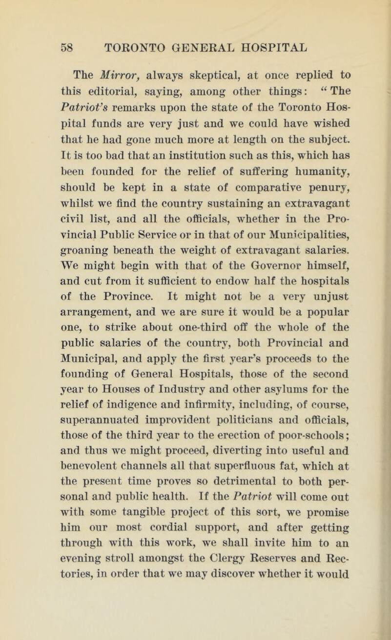 The Mirror, always skeptical, at once replied to this editorial, saying, among other things: “ The Patriot’s remarks upon the state of the Toronto Hos- pital funds are very just and we could have wished that he had gone much more at length on the subject. It is too bad that an institution such as this, which has been founded for the relief of suffering humanity, should be kept in a state of comparative penury, whilst we find the country sustaining an extravagant civil list, and all the officials, whether in the Pro- vincial Public Service or in that of our Municipalities, groaning beneath the weight of extravagant salaries. We might begin with that of the Governor himself, and cut from it sufficient to endow half the hospitals of the Province. It might not be a very unjust arrangement, and we are sure it would be a popular one, to strike about one-third off the whole of the public salaries of the country, both Provincial and Municipal, and apply the first year’s proceeds to the founding of General Hospitals, those of the second year to Houses of Industry and other asylums for the relief of indigence and infirmity, including, of course, superannuated improvident politicians and officials, those of the third year to the erection of poor-schools; and thus we might proceed, diverting into useful and benevolent channels all that superfluous fat, which at the present time proves so detrimental to both per- sonal and public health. If the Patriot will come out with some tangible project of this sort, we promise him our most cordial support, and after getting through with this work, we shall invite him to an evening stroll amongst the Clergy Reserves and Rec- tories, in order that we may discover whether it would