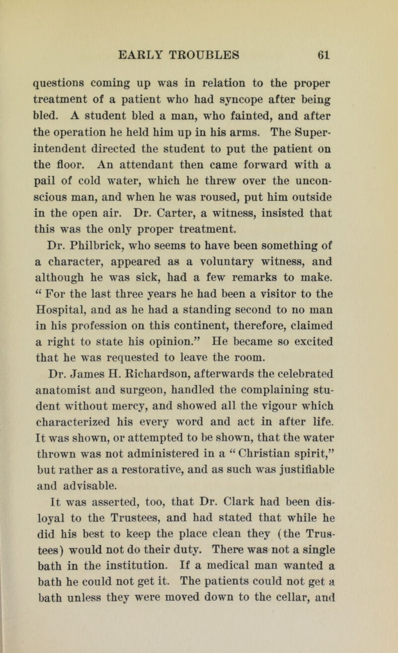 questions coming up was in relation to the proper treatment of a patient who had syncope after being bled. A student bled a man, who fainted, and after the operation he held him up in his arms. The Super- intendent directed the student to put the patient on the floor. An attendant then came forward with a pail of cold water, which he threw over the uncon- scious man, and when he was roused, put him outside in the open air. Dr. Carter, a witness, insisted that this was the only proper treatment. Dr. Philbrick, who seems to have been something of a character, appeared as a voluntary witness, and although he was sick, had a few remarks to make. “ For the last three years he had been a visitor to the Hospital, and as he had a standing second to no man in his profession on this continent, therefore, claimed a right to state his opinion.” He became so excited that he was requested to leave the room. Dr. James H. Richardson, afterwards the celebrated anatomist and surgeon, handled the complaining stu- dent without mercy, and showed all the vigour which characterized his every word and act in after life. It was shown, or attempted to be shown, that the water thrown was not administered in a “ Christian spirit,” but rather as a restorative, and as such was justifiable and advisable. It wras asserted, too, that Dr. Clark had been dis- loyal to the Trustees, and had stated that while he did his best to keep the place clean they (the Trus- tees) would not do their duty. There was not a single bath in the institution. If a medical man wanted a bath he could not get it. The patients could not get a bath unless they were moved down to the cellar, and