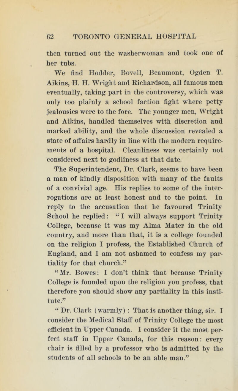 then turned out the washerwoman and took one of her tubs. We find Hodder, Bovell, Beaumont, Ogden T. Aikins, H. H. Wright and Richardson, all famous men eventually, taking part in the controversy, which was only too plainly a school faction fight where petty jealousies were to the fore. The younger men, Wright and Aikins, handled themselves with discretion and marked ability, and the whole discussion revealed a state of affairs hardly in line with the modern require- ments of a hospital. Cleanliness was certainly not considered next to godliness at that date. The Superintendent, Dr. Clark, seems to have been a man of kindly disposition with many of the faults of a convivial age. His replies to some of the inter- rogations are at least honest and to the point. In reply to the accusation that he favoured Trinity School he replied: “ I will always support Trinity College, because it was my Alma Mater in the old country, and more than that, it is a college founded on the religion I profess, the Established Church of England, and I am not ashamed to confess my par- tiality for that church.” “ Mr. Bowes: I don’t think that because Trinity College is founded upon the religion you profess, that therefore you should show any partiality in this insti- tute.” “ Dr. Clark (warmly) : That is another thing, sir. I consider the Medical Staff of Trinity College the most efficient in Upper Canada. I consider it the most per- fect staff in Upper Canada, for this reason: every chair is filled by a professor who is admitted by the students of all schools to be an able man.”