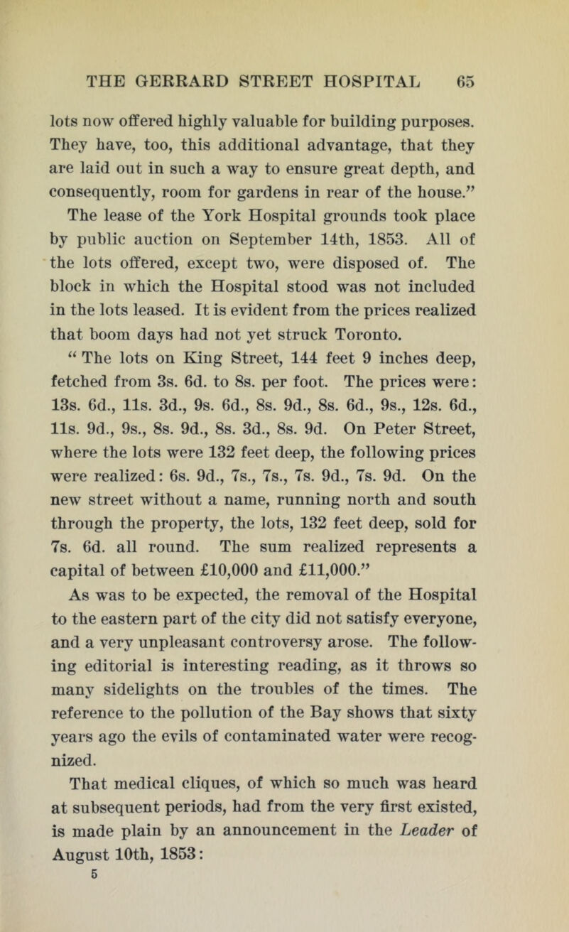 lots now offered highly valuable for building purposes. They have, too, this additional advantage, that they are laid out in such a way to ensure great depth, and consequently, room for gardens in rear of the house.” The lease of the York Hospital grounds took place by public auction on September 14th, 1853. All of the lots offered, except two, were disposed of. The block in which the Hospital stood was not included in the lots leased. It is evident from the prices realized that boom days had not yet struck Toronto. “ The lots on King Street, 144 feet 9 inches deep, fetched from 3s. 6d. to 8s. per foot. The prices were: 13s. 6d., 11s. 3d., 9s. 6d., 8s. 9d., 8s. 6d., 9s., 12s. 6d., 11s. 9d., 9s., 8s. 9d., 8s. 3d., 8s. 9d. On Peter Street, where the lots were 132 feet deep, the following prices were realized: 6s. 9d., 7s., 7s., 7s. 9d., 7s. 9d. On the new street without a name, running north and south through the property, the lots, 132 feet deep, sold for 7s. 6d. all round. The sum realized represents a capital of between £10,000 and £11,000.” As was to be expected, the removal of the Hospital to the eastern part of the city did not satisfy everyone, and a very unpleasant controversy arose. The follow- ing editorial is interesting reading, as it throws so many sidelights on the troubles of the times. The reference to the pollution of the Bay shows that sixty years ago the evils of contaminated water were recog- nized. That medical cliques, of which so much was heard at subsequent periods, had from the very first existed, is made plain by an announcement in the Leader of August 10th, 1853: 5