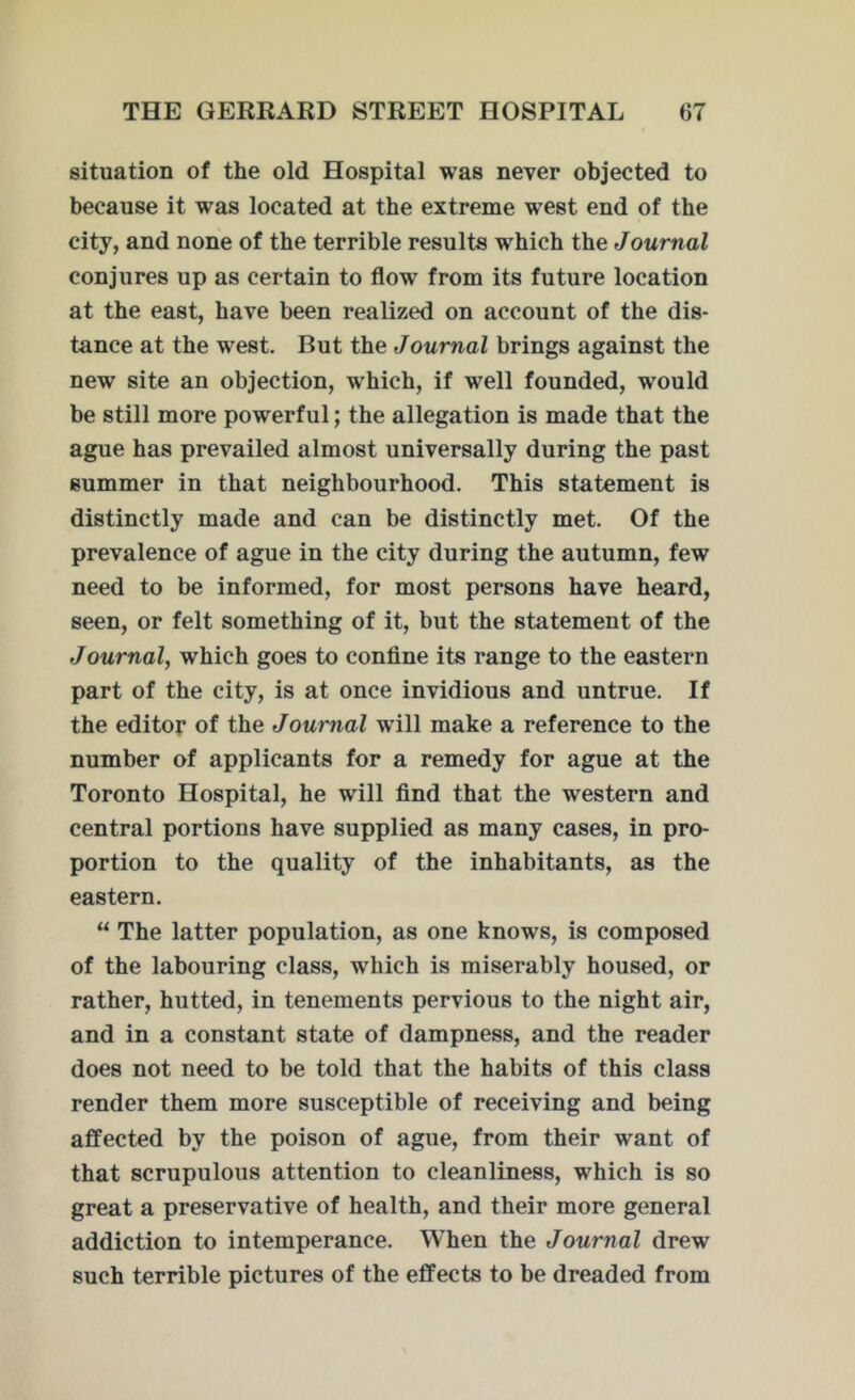 situation of the old Hospital was never objected to because it was located at the extreme west end of the city, and none of the terrible results which the Journal conjures up as certain to flow from its future location at the east, have been realized on account of the dis- tance at the west. But the Journal brings against the new site an objection, which, if well founded, would be still more powerful; the allegation is made that the ague has prevailed almost universally during the past summer in that neighbourhood. This statement is distinctly made and can be distinctly met. Of the prevalence of ague in the city during the autumn, few need to be informed, for most persons have heard, seen, or felt something of it, but the statement of the Journal, which goes to confine its range to the eastern part of the city, is at once invidious and untrue. If the editor of the J ournal will make a reference to the number of applicants for a remedy for ague at the Toronto Hospital, he will find that the western and central portions have supplied as many cases, in pro- portion to the quality of the inhabitants, as the eastern. “ The latter population, as one knows, is composed of the labouring class, which is miserably housed, or rather, hutted, in tenements pervious to the night air, and in a constant state of dampness, and the reader does not need to be told that the habits of this class render them more susceptible of receiving and being affected by the poison of ague, from their want of that scrupulous attention to cleanliness, which is so great a preservative of health, and their more general addiction to intemperance. When the Journal drew such terrible pictures of the effects to be dreaded from