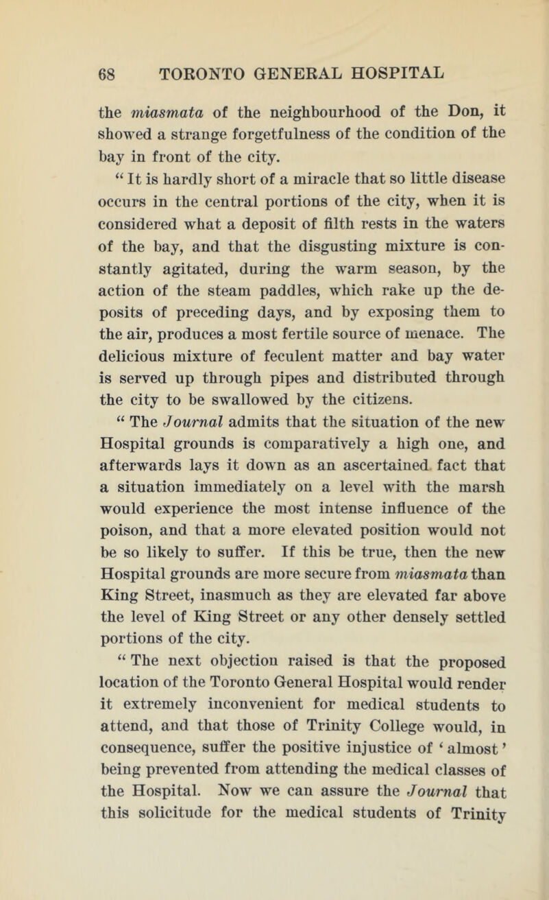 the miasmata of the neighbourhood of the Don, it showed a strange forgetfulness of the condition of the bay in front of the city. “ It is hardly short of a miracle that so little disease occurs in the central portions of the city, when it is considered what a deposit of filth rests in the waters of the bay, and that the disgusting mixture is con- stantly agitated, during the warm season, by the action of the steam paddles, which rake up the de- posits of preceding days, and by exposing them to the air, produces a most fertile source of menace. The delicious mixture of feculent matter and bay water is served up through pipes and distributed through the city to be swallowed by the citizens. “ The Journal admits that the situation of the new Hospital grounds is comparatively a high one, and afterwards lays it down as an ascertained fact that a situation immediately on a level writh the marsh would experience the most intense influence of the poison, and that a more elevated position would not be so likely to suffer. If this be true, then the new Hospital grounds are more secure from miasmata than King Street, inasmuch as they are elevated far above the level of King Street or any other densely settled portions of the city. “ The next objection raised is that the proposed location of the Toronto General Hospital would render it extremely inconvenient for medical students to attend, and that those of Trinity College would, in consequence, suffer the positive injustice of ‘ almost ’ being prevented from attending the medical classes of the Hospital. Now we can assure the Journal that this solicitude for the medical students of Trinity
