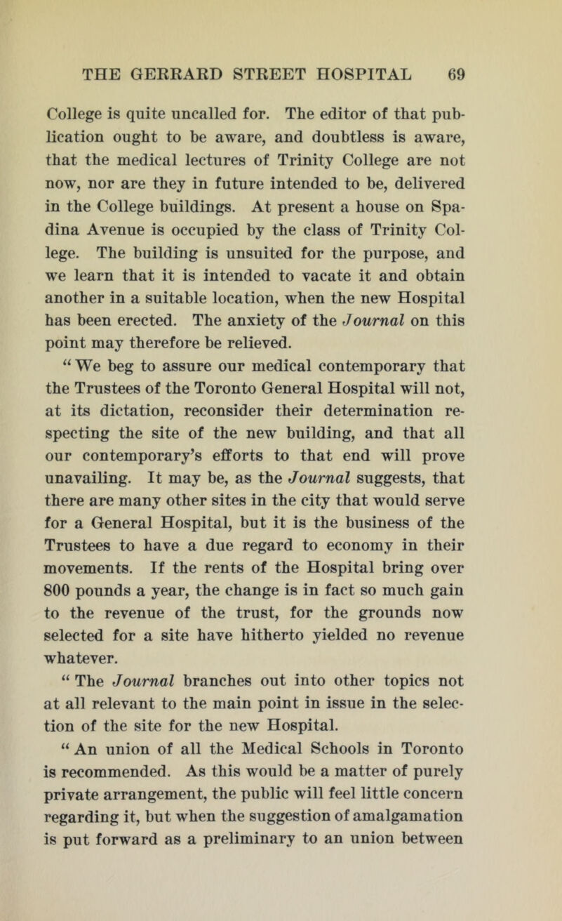 College is quite uncalled for. The editor of that pub- lication ought to be aware, and doubtless is aware, that the medical lectures of Trinity College are not now, nor are they in future intended to be, delivered in the College buildings. At present a house on Spa- dina Avenue is occupied by the class of Trinity Col- lege. The building is unsuited for the purpose, and we learn that it is intended to vacate it and obtain another in a suitable location, when the new Hospital has been erected. The anxiety of the Journal on this point may therefore be relieved. “We beg to assure our medical contemporary that the Trustees of the Toronto General Hospital will not, at its dictation, reconsider their determination re- specting the site of the new building, and that all our contemporary’s efforts to that end will prove unavailing. It may be, as the Journal suggests, that there are many other sites in the city that would serve for a General Hospital, but it is the business of the Trustees to have a due regard to economy in their movements. If the rents of the Hospital bring over 800 pounds a year, the change is in fact so much gain to the revenue of the trust, for the grounds now selected for a site have hitherto yielded no revenue whatever. “ The Journal branches out into other topics not at all relevant to the main point in issue in the selec- tion of the site for the new Hospital. “ An union of all the Medical Schools in Toronto is recommended. As this would be a matter of purely private arrangement, the public will feel little concern regarding it, but when the suggestion of amalgamation is put forward as a preliminary to an union between