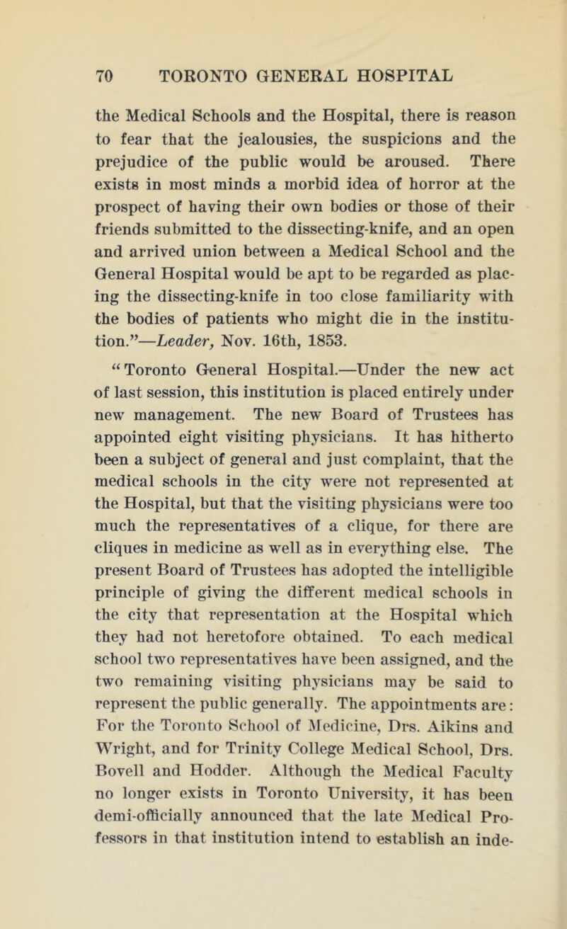 the Medical Schools and the Hospital, there is reason to fear that the jealousies, the suspicions and the prejudice of the public would be aroused. There exists in most minds a morbid idea of horror at the prospect of having their own bodies or those of their friends submitted to the dissecting-knife, and an open and arrived union between a Medical School and the General Hospital would be apt to be regarded as plac- ing the dissecting-knife in too close familiarity with the bodies of patients who might die in the institu- tion.”—Leader, Nov. 16th, 1853. “ Toronto General Hospital.—Under the new act of last session, this institution is placed entirely under new management. The new Board of Trustees has appointed eight visiting physicians. It has hitherto been a subject of general and just complaint, that the medical schools in the city were not represented at the Hospital, but that the visiting physicians were too much the representatives of a clique, for there are cliques in medicine as well as in everything else. The present Board of Trustees has adopted the intelligible principle of giving the different medical schools in the city that representation at the Hospital which they had not heretofore obtained. To each medical school two representatives have been assigned, and the two remaining visiting physicians may be said to represent the public generally. The appointments are: For the Toronto School of Medicine, Drs. Aikins and Wright, and for Trinity College Medical School, Drs. Bovell and Hodder. Although the Medical Faculty no longer exists in Toronto University, it has been demi-officially announced that the late Medical Pro- fessors in that institution intend to establish an inde-