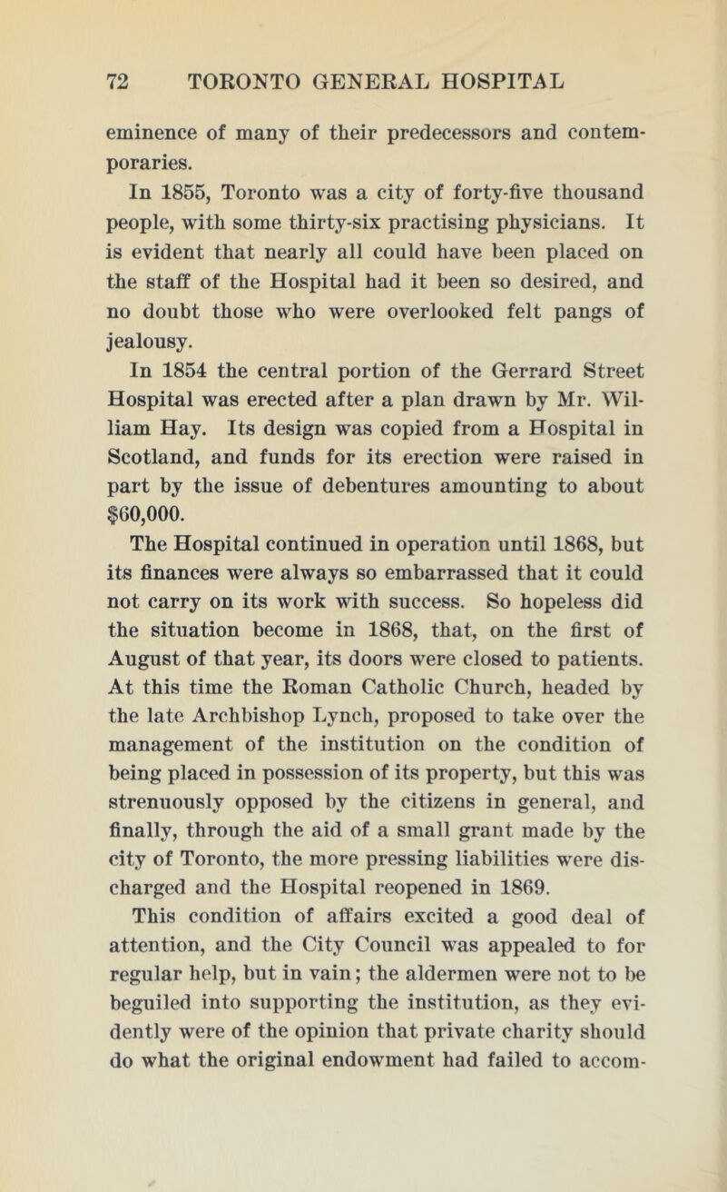 eminence of many of their predecessors and contem- poraries. In 1855, Toronto was a city of forty-five thousand people, with some thirty-six practising physicians. It is evident that nearly all could have been placed on the staff of the Hospital had it been so desired, and no doubt those who were overlooked felt pangs of jealousy. In 1854 the central portion of the Gerrard Street Hospital was erected after a plan drawn by Mr. Wil- liam Hay. Its design was copied from a Hospital in Scotland, and funds for its erection were raised in part by the issue of debentures amounting to about $60,000. The Hospital continued in operation until 1868, but its finances were always so embarrassed that it could not carry on its work with success. So hopeless did the situation become in 1868, that, on the first of August of that year, its doors were closed to patients. At this time the Roman Catholic Church, headed by the late Archbishop Lynch, proposed to take over the management of the institution on the condition of being placed in possession of its property, but this was strenuously opposed by the citizens in general, and finally, through the aid of a small grant made by the city of Toronto, the more pressing liabilities were dis- charged and the Hospital reopened in 1869. This condition of affairs excited a good deal of attention, and the City Council was appealed to for regular help, but in vain; the aldermen were not to be beguiled into supporting the institution, as they evi- dently were of the opinion that private charity should do what the original endowment had failed to accom-