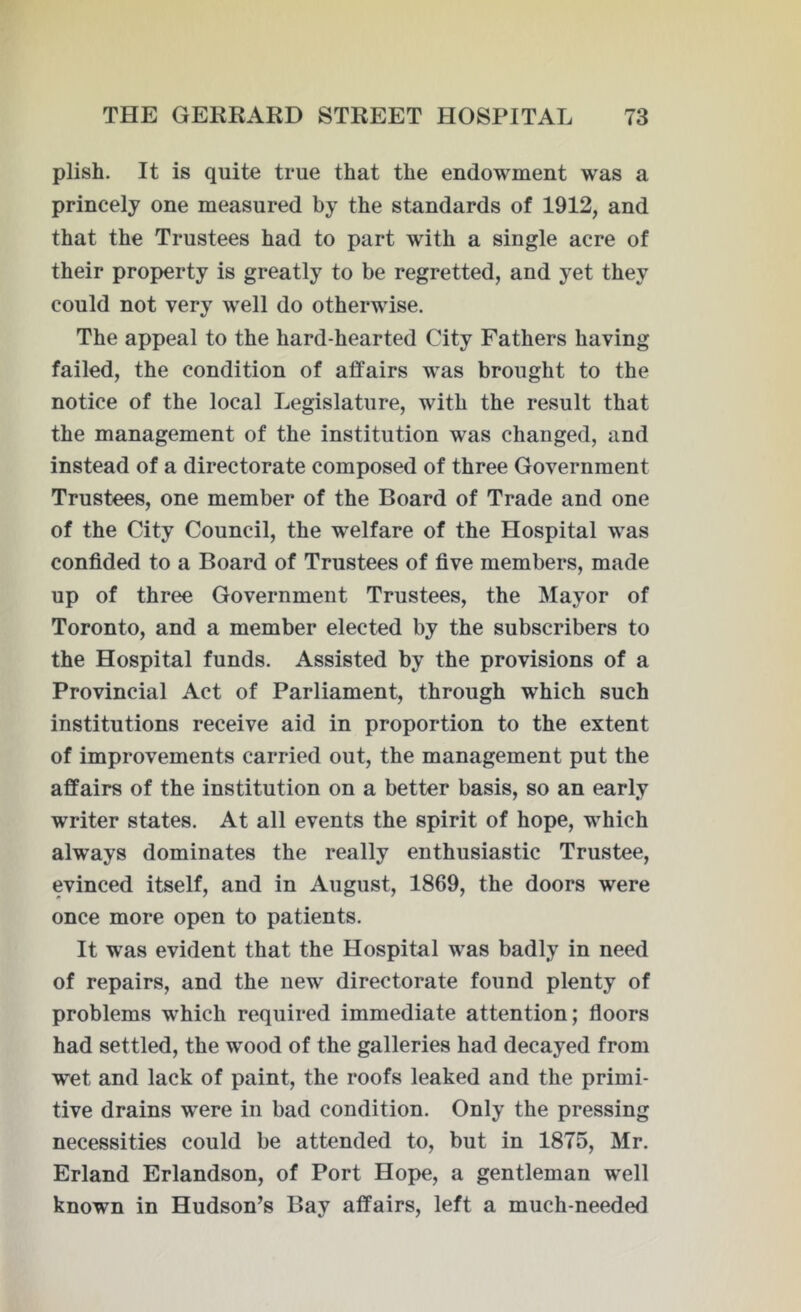 plish. It is quite true that the endowment was a princely one measured by the standards of 1912, and that the Trustees had to part with a single acre of their property is greatly to be regretted, and yet they could not very well do otherwise. The appeal to the hard-hearted City Fathers having failed, the condition of affairs was brought to the notice of the local Legislature, with the result that the management of the institution was changed, and instead of a directorate composed of three Government Trustees, one member of the Board of Trade and one of the City Council, the welfare of the Hospital was confided to a Board of Trustees of five members, made up of three Government Trustees, the Mayor of Toronto, and a member elected by the subscribers to the Hospital funds. Assisted by the provisions of a Provincial Act of Parliament, through which such institutions receive aid in proportion to the extent of improvements carried out, the management put the affairs of the institution on a better basis, so an early writer states. At all events the spirit of hope, which always dominates the really enthusiastic Trustee, evinced itself, and in August, 1869, the doors were once more open to patients. It was evident that the Hospital was badly in need of repairs, and the new directorate found plenty of problems which required immediate attention; floors had settled, the wood of the galleries had decayed from wet and lack of paint, the roofs leaked and the primi- tive drains were in bad condition. Only the pressing necessities could be attended to, but in 1875, Mr. Erland Erlandson, of Port Hope, a gentleman well known in Hudson’s Bay affairs, left a much-needed