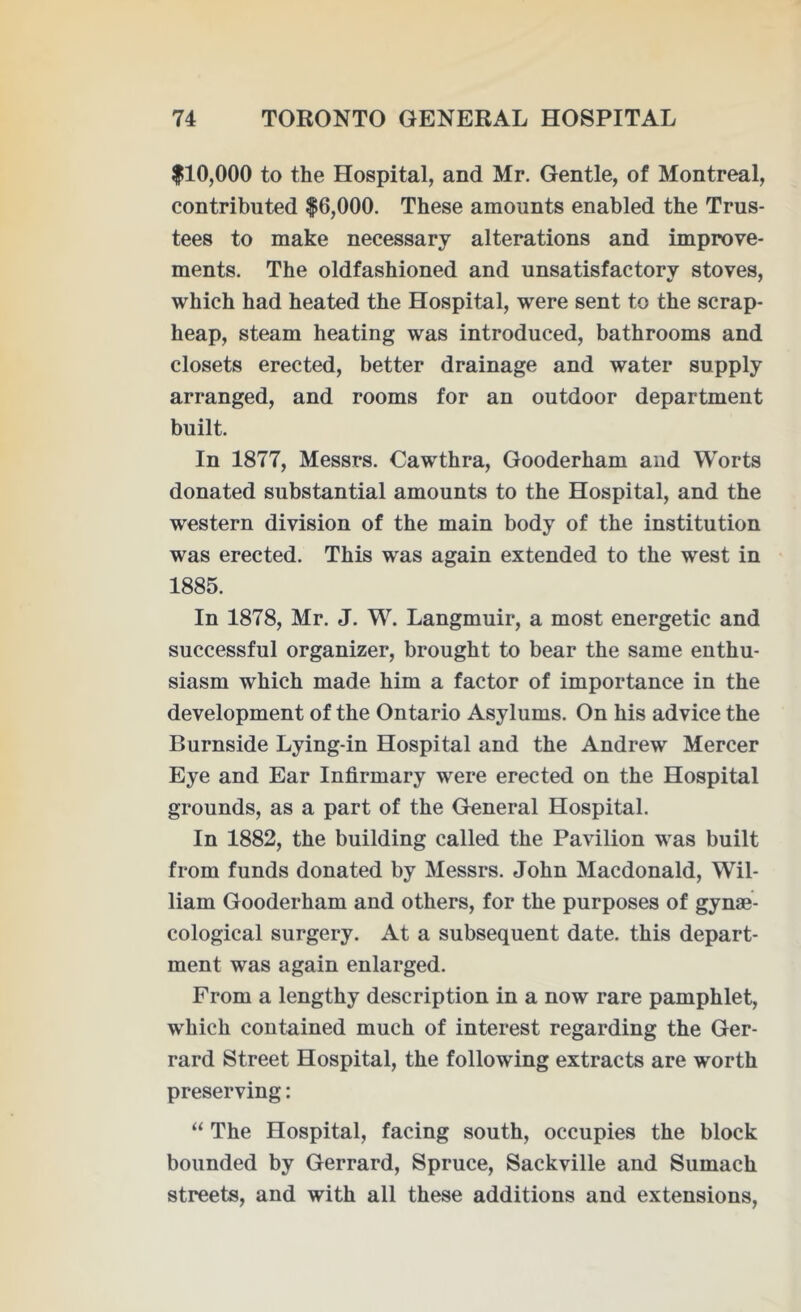 $10,000 to the Hospital, and Mr. Gentle, of Montreal, contributed $6,000. These amounts enabled the Trus- tees to make necessary alterations and improve- ments. The oldfashioned and unsatisfactory stoves, which had heated the Hospital, were sent to the scrap- heap, steam heating was introduced, bathrooms and closets erected, better drainage and water supply arranged, and rooms for an outdoor department built. In 1877, Messrs. Cawthra, Gooderham and Worts donated substantial amounts to the Hospital, and the western division of the main body of the institution was erected. This was again extended to the west in 1885. In 1878, Mr. J. W. Langmuir, a most energetic and successful organizer, brought to bear the same enthu- siasm which made him a factor of importance in the development of the Ontario Asylums. On his advice the Burnside Lying-in Hospital and the Andrew Mercer Eye and Ear Infirmary were erected on the Hospital grounds, as a part of the General Hospital. In 1882, the building called the Pavilion was built from funds donated by Messrs. John Macdonald, Wil- liam Gooderham and others, for the purposes of gynae- cological surgery. At a subsequent date, this depart- ment was again enlarged. From a lengthy description in a now rare pamphlet, which contained much of interest regarding the Ger- rard Street Hospital, the following extracts are worth preserving: “ The Hospital, facing south, occupies the block bounded by Gerrard, Spruce, Sackville and Sumach streets, and with all these additions and extensions,