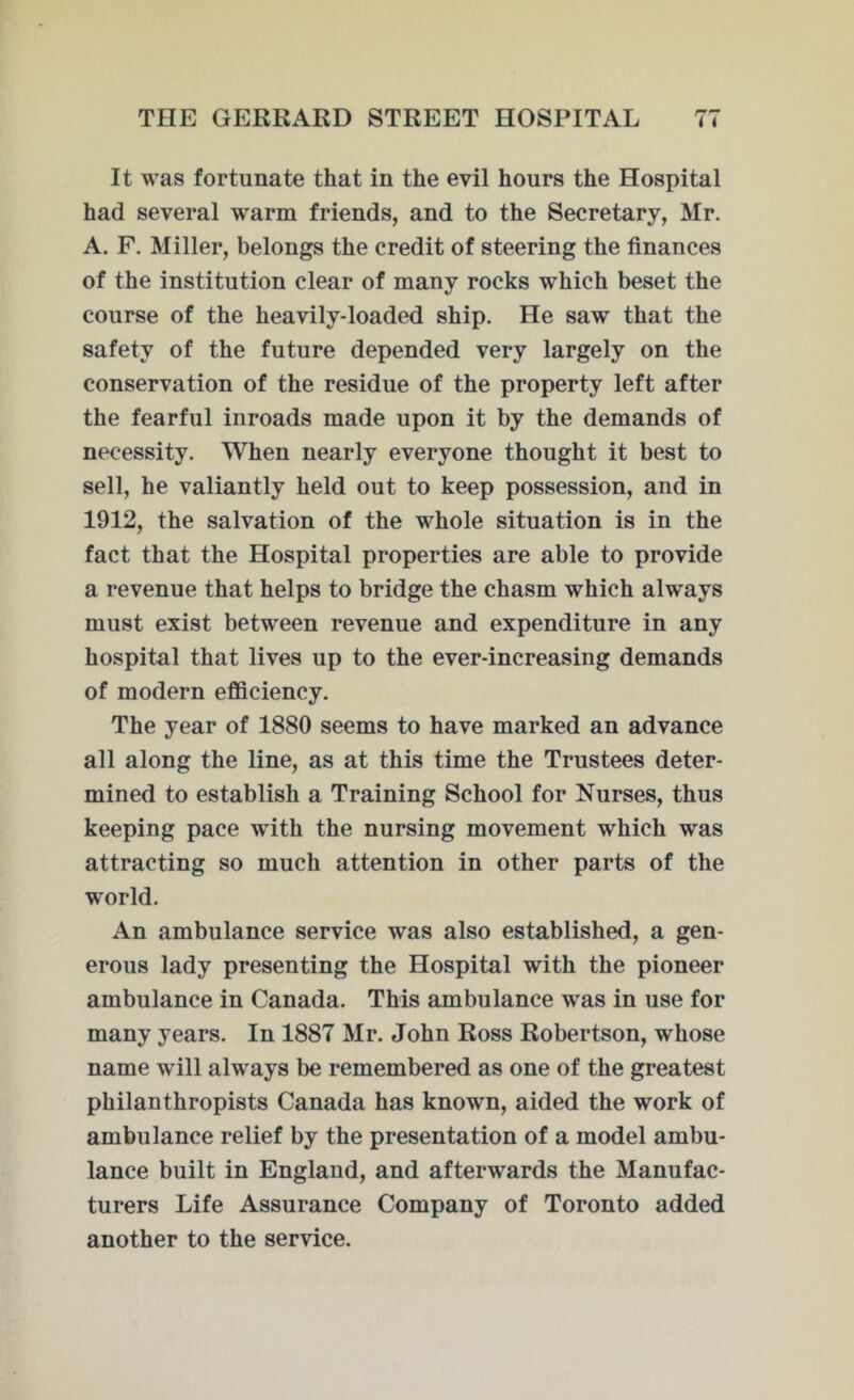 It was fortunate that in the evil hours the Hospital had several warm friends, and to the Secretary, Mr. A. F. Miller, belongs the credit of steering the finances of the institution clear of many rocks which beset the course of the heavily-loaded ship. He saw that the safety of the future depended very largely on the conservation of the residue of the property left after the fearful inroads made upon it by the demands of necessity. When nearly everyone thought it best to sell, he valiantly held out to keep possession, and in 1912, the salvation of the whole situation is in the fact that the Hospital properties are able to provide a revenue that helps to bridge the chasm which always must exist between revenue and expenditure in any hospital that lives up to the ever-increasing demands of modern efficiency. The year of 1880 seems to have marked an advance all along the line, as at this time the Trustees deter- mined to establish a Training School for Nurses, thus keeping pace with the nursing movement which was attracting so much attention in other parts of the world. An ambulance service was also established, a gen- erous lady presenting the Hospital with the pioneer ambulance in Canada. This ambulance was in use for many years. In 1887 Mr. John Ross Robertson, whose name will always be remembered as one of the greatest philanthropists Canada has known, aided the work of ambulance relief by the presentation of a model ambu- lance built in England, and afterwards the Manufac- turers Life Assurance Company of Toronto added another to the service.