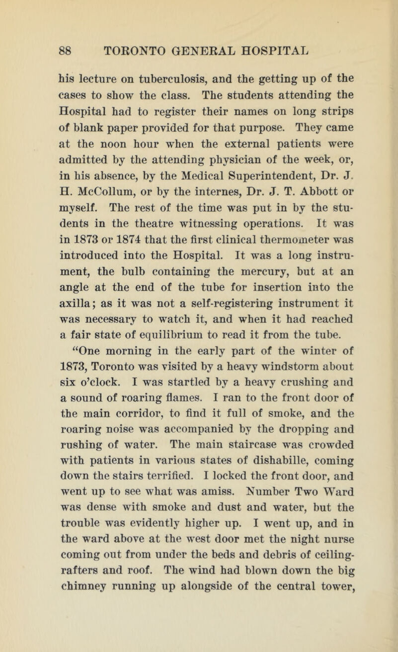 his lecture on tuberculosis, and the getting up of the cases to show the class. The students attending the Hospital had to register their names on long strips of blank paper provided for that purpose. They came at the noon hour when the external patients were admitted by the attending physician of the week, or, in his absence, by the Medical Superintendent, Dr. J. H. McCollum, or by the internes, Dr. J. T. Abbott or myself. The rest of the time was put in by the stu- dents in the theatre witnessing operations. It was in 1873 or 1874 that the first clinical thermometer was introduced into the Hospital. It was a long instru- ment, the bulb containing the mercury, but at an angle at the end of the tube for insertion into the axilla; as it was not a self-registering instrument it was necessary to watch it, and when it had reached a fair state of equilibrium to read it from the tube. “One morning in the early part of the winter of 1873, Toronto was visited by a heavy windstorm about six o’clock. I was startled by a heavy crushing and a sound of roaring flames. I ran to the front door of the main corridor, to find it full of smoke, and the roaring noise was accompanied by the dropping and rushing of water. The main staircase was crowded with patients in various states of dishabille, coming down the stairs terrified. I locked the front door, and went up to see what was amiss. Number Two Ward was dense with smoke and dust and water, but the trouble was evidently higher up. I went up, and in the ward above at the west door met the night nurse coming out from under the beds and debris of ceiling- rafters and roof. The wind had blown down the big chimney running up alongside of the central tower,