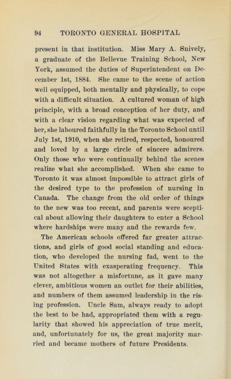 present in that institution. Miss Mary A. Snively, a graduate of the Bellevue Training School, New York, assumed the duties of Superintendent on De- cember 1st, 1884. She came to the scene of action well equipped, both mentally and physically, to cope with a difficult situation. A cultured woman of high principle, with a broad conception of her duty, and with a clear vision regarding what was expected of her, she laboured faithfully in the Toronto School until July 1st, 1910, when she retired, respected, honoured and loved by a large circle of sincere admirers. Only those who were continually behind the scenes realize what she accomplished. When she came to Toronto it was almost impossible to attract girls of the desired type to the profession of nursing in Canada. The change from the old order of things to the new was too recent, and parents were scepti- cal about allowing their daughters to enter a School where hardships were many and the rewards few. The American schools offered far greater attrac- tions, and girls of good social standing and educa- tion, who developed the nursing fad, went to the United States with exasperating frequency. This was not altogether a misfortune, as it gave many clever, ambitious women an outlet for their abilities, and numbers of them assumed leadership in the ris- ing profession. Uncle Sam, always ready to adopt the best to be had, appropriated them with a regu- larity that showed his appreciation of true merit, and, unfortunately for us, the great majority mar- ried and became mothers of future Presidents.