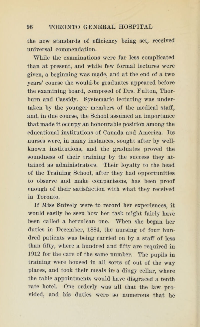the new standards of efficiency being set, received universal commendation. While the examinations were far less complicated than at present, and while few formal lectures were given, a beginning was made, and at the end of a two years’ course the would-be graduates appeared before the examining board, composed of Drs. Fulton, Thor- burn and Cassidy. Systematic lecturing was under- taken by the younger members of the medical staff, and, in due course, the School assumed an importance that made it occupy an honourable position among the educational institutions of Canada and America. Its nurses were, in many instances, sought after by well- known institutions, and the graduates proved the soundness of their training by the success they at- tained as administrators. Their loyalty to the head of the Training School, after they had opportunities to observe and make comparisons, has been proof enough of their satisfaction with what they received in Toronto. If Miss Snively were to record her experiences, it would easily be seen how her task might fairly have been called a herculean one. When she began her duties in December, 1884, the nursing of four hun- dred patients was being carried on by a staff of less than fifty, where a hundred and fifty are required in 1912 for the care of the same number. The pupils in training were housed in all sorts of out of the way places, and took their meals in* a dingy cellar, where the table appointments would have disgraced a tenth rate hotel. One orderly was all that the law pro- vided, and his duties were so numerous that he