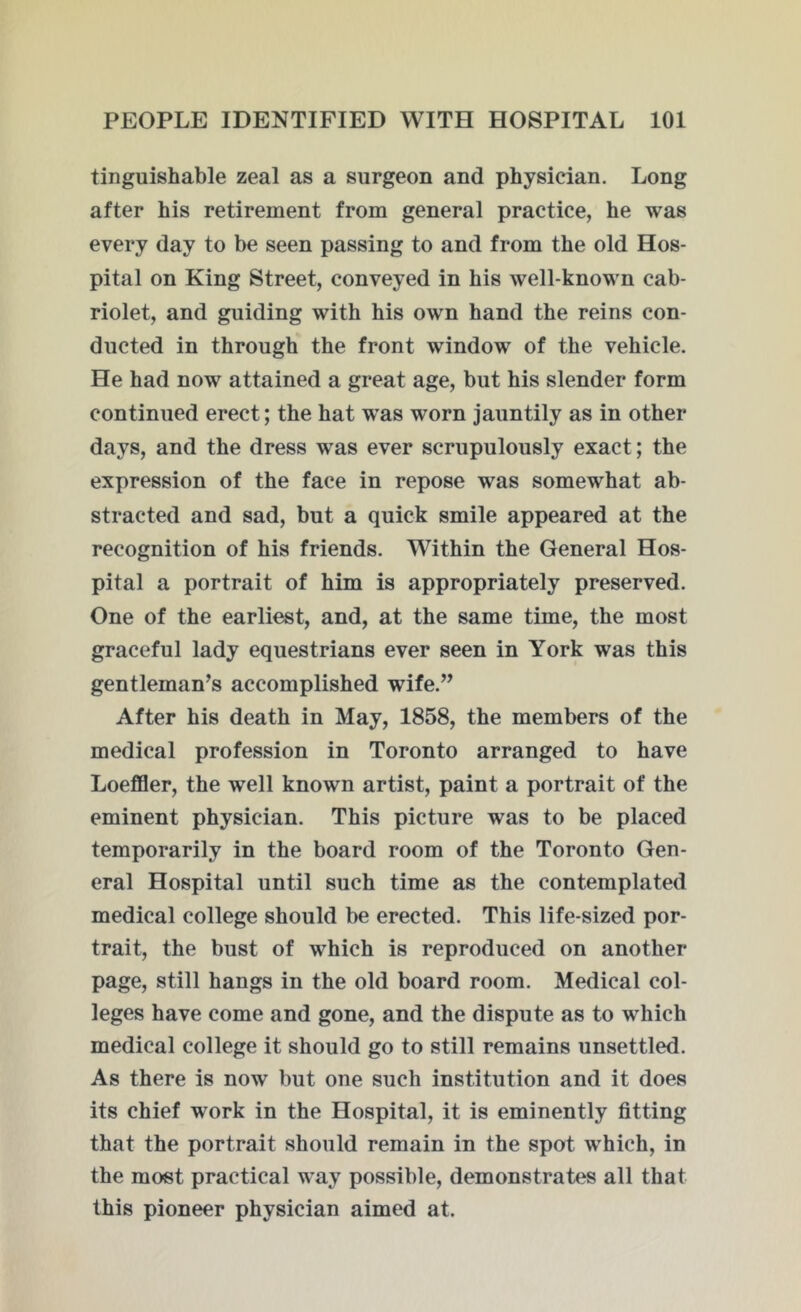 tinguishable zeal as a surgeon and physician. Long after his retirement from general practice, he was every day to be seen passing to and from the old Hos- pital on King Street, conveyed in his well-known cab- riolet, and guiding with his own hand the reins con- ducted in through the front window of the vehicle. He had now attained a great age, but his slender form continued erect; the hat was worn jauntily as in other days, and the dress was ever scrupulously exact; the expression of the face in repose was somewhat ab- stracted and sad, but a quick smile appeared at the recognition of his friends. Within the General Hos- pital a portrait of him is appropriately preserved. One of the earliest, and, at the same time, the most graceful lady equestrians ever seen in York was this gentleman’s accomplished wife.” After his death in May, 1858, the members of the medical profession in Toronto arranged to have Loeffler, the well known artist, paint a portrait of the eminent physician. This picture was to be placed temporarily in the board room of the Toronto Gen- eral Hospital until such time as the contemplated medical college should be erected. This life-sized por- trait, the bust of which is reproduced on another page, still hangs in the old board room. Medical col- leges have come and gone, and the dispute as to which medical college it should go to still remains unsettled. As there is now but one such institution and it does its chief work in the Hospital, it is eminently fitting that the portrait should remain in the spot which, in the most practical way possible, demonstrates all that this pioneer physician aimed at.