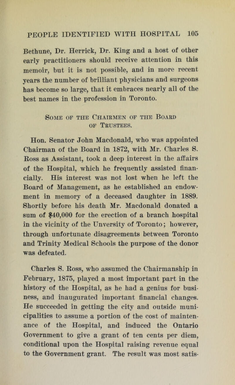 Bethune, Dr. Herrick, Dr. King and a host of other early practitioners should receive attention in this memoir, but it is not possible, and in more recent years the number of brilliant physicians and surgeons has become so large, that it embraces nearly all of the best names in the profession in Toronto. Some of the Chairmen of the Board of Trustees. Hon. Senator John Macdonald, who was appointed Chairman of the Board in 1872, with Mr. Charles S. Ross as Assistant, took a deep interest in the affairs of the Hospital, which he frequently assisted finan- cially. His interest was not lost when he left the Board of Management, as he established an endow- ment in memory of a deceased daughter in 1889. Shortly before his death Mr. Macdonald donated a sum of |40,000 for the erection of a branch hospital in the vicinity of the Unversity of Toronto; however, through unfortunate disagreements between Toronto and Trinity Medical Schools the purpose of the donor was defeated. Charles S. Ross, who assumed the Chairmanship in February, 1875, played a most important part in the history of the Hospital, as he had a genius for busi- ness, and inaugurated important financial changes. He succeeded in getting the city and outside muni- cipalities to assume a portion of the cost of mainten- ance of the Hospital, and induced the Ontario Government to give a grant of ten cents per diem, conditional upon the Hospital raising revenue equal to the Government grant. The result was most satis-