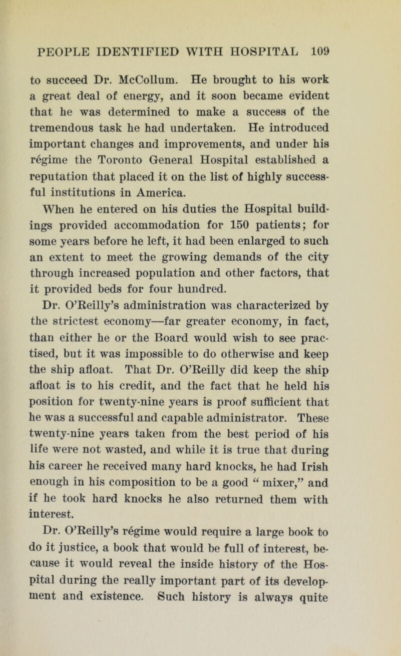 to succeed Dr. McCollum. He brought to his work a great deal of energy, and it soon became evident that he was determined to make a success of the tremendous task he had undertaken. He introduced important changes and improvements, and under his regime the Toronto General Hospital established a reputation that placed it on the list of highly success- ful institutions in America. When he entered on his duties the Hospital build- ings provided accommodation for 150 patients; for some years before he left, it had been enlarged to such an extent to meet the growing demands of the city through increased population and other factors, that it provided beds for four hundred. Dr. O’Reilly’s administration was characterized by the strictest economy—far greater economy, in fact, than either he or the Board would wish to see prac- tised, but it was impossible to do otherwise and keep the ship afloat. That Dr. O’Reilly did keep the ship afloat is to his credit, and the fact that he held his position for twenty-nine years is proof sufficient that he was a successful and capable administrator. These twenty-nine years taken from the best period of his life were not wasted, and while it is true that during his career he received many hard knocks, he had Irish enough in his composition to be a good “ mixer,” and if he took hard knocks he also returned them with interest. Dr. O’Reilly’s regime would require a large book to do it justice, a book that would be full of interest, be- cause it would reveal the inside history of the Hos- pital during the really important part of its develop- ment and existence. Such history is always quite