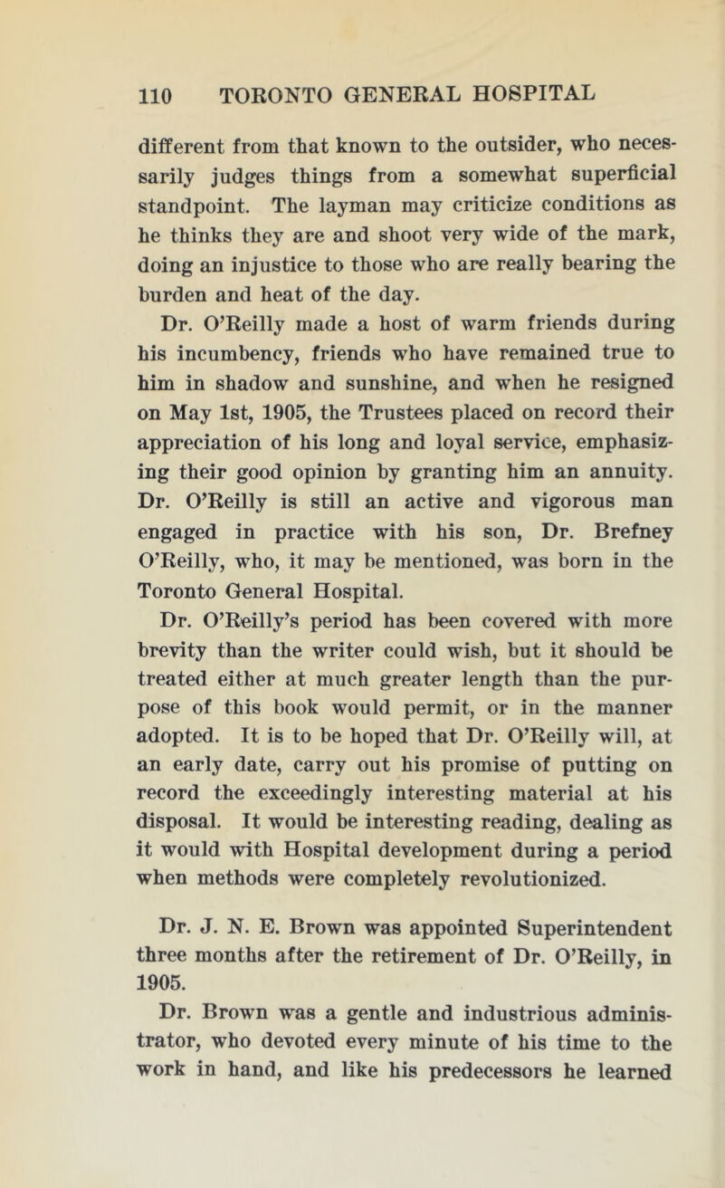 different from that known to the outsider, who neces- sarily judges things from a somewhat superficial standpoint. The layman may criticize conditions as he thinks they are and shoot very wide of the mark, doing an injustice to those who are really bearing the burden and heat of the day. Dr. O’Reilly made a host of warm friends during his incumbency, friends who have remained true to him in shadow and sunshine, and when he resigned on May 1st, 1905, the Trustees placed on record their appreciation of his long and loyal service, emphasiz- ing their good opinion by granting him an annuity. Dr. O’Reilly is still an active and vigorous man engaged in practice with his son, Dr. Brefney O’Reilly, who, it may be mentioned, was born in the Toronto General Hospital. Dr. O’Reilly’s period has been covered with more brevity than the writer could wish, but it should be treated either at much greater length than the pur- pose of this book would permit, or in the manner adopted. It is to be hoped that Dr. O’Reilly will, at an early date, carry out his promise of putting on record the exceedingly interesting material at his disposal. It would be interesting reading, dealing as it would with Hospital development during a period when methods were completely revolutionized. Dr. J. N. E. Brown was appointed Superintendent three months after the retirement of Dr. O’Reilly, in 1905. Dr. Browm was a gentle and industrious adminis- trator, who devoted every minute of his time to the work in hand, and like his predecessors he learned
