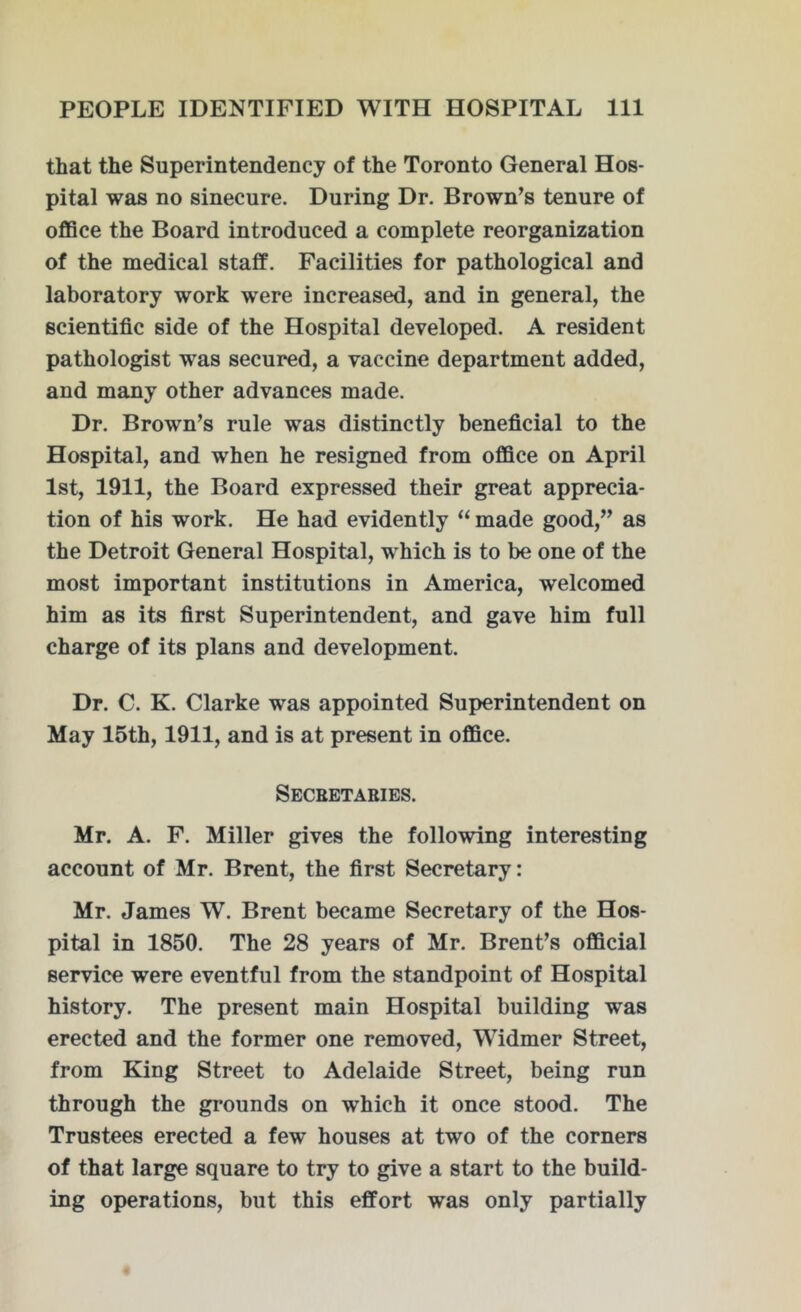 that the Superintendency of the Toronto General Hos- pital was no sinecure. During Dr. Brown’s tenure of office the Board introduced a complete reorganization of the medical staff. Facilities for pathological and laboratory work were increased, and in general, the scientific side of the Hospital developed. A resident pathologist was secured, a vaccine department added, and many other advances made. Dr. Brown’s rule was distinctly beneficial to the Hospital, and when he resigned from office on April 1st, 1911, the Board expressed their great apprecia- tion of his work. He had evidently “ made good,” as the Detroit General Hospital, which is to be one of the most important institutions in America, welcomed him as its first Superintendent, and gave him full charge of its plans and development. Dr. C. K. Clarke was appointed Superintendent on May 15th, 1911, and is at present in office. Secretaries. Mr. A. F. Miller gives the following interesting account of Mr. Brent, the first Secretary: Mr. James W. Brent became Secretary of the Hos- pital in 1850. The 28 years of Mr. Brent’s official service were eventful from the standpoint of Hospital history. The present main Hospital building was erected and the former one removed, Widmer Street, from King Street to Adelaide Street, being run through the grounds on which it once stood. The Trustees erected a few houses at two of the corners of that large square to try to give a start to the build- ing operations, but this effort was only partially