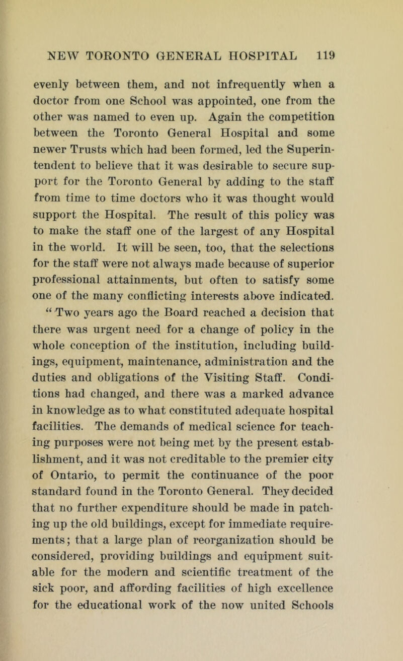 evenly between them, and not infrequently when a doctor from one School was appointed, one from the other was named to even up. Again the competition between the Toronto General Hospital and some newrer Trusts which had been formed, led the Superin- tendent to believe that it was desirable to secure sup- port for the Toronto General by adding to the staff from time to time doctors who it was thought would support the Hospital. The result of this policy was to make the staff one of the largest of any Hospital in the world. It will be seen, too, that the selections for the staff were not always made because of superior professional attainments, but often to satisfy some one of the many conflicting interests above indicated. “ Two years ago the Board reached a decision that there was urgent need for a change of policy in the whole conception of the institution, including build- ings, equipment, maintenance, administration and the duties and obligations of the Visiting Staff. Condi- tions had changed, and there was a marked advance in knowledge as to what constituted adequate hospital facilities. The demands of medical science for teach- ing purposes were not being met by the present estab- lishment, and it was not creditable to the premier city of Ontario, to permit the continuance of the poor standard found in the Toronto General. They decided that no further expenditure should be made in patch- ing up the old buildings, except for immediate require- ments; that a large plan of reorganization should be considered, providing buildings and equipment suit- able for the modern and scientific treatment of the sick poor, and affording facilities of high excellence for the educational work of the now united Schools
