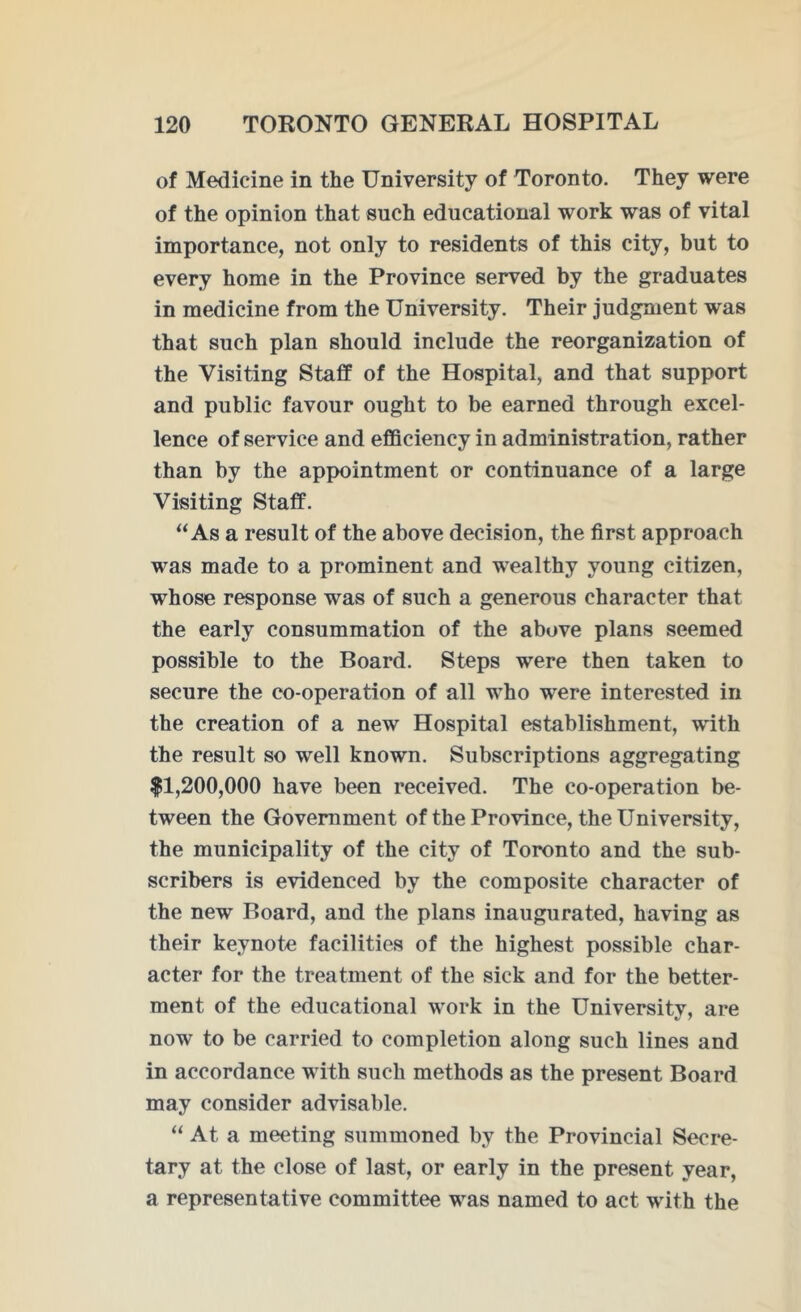of Medicine in the University of Toronto. They were of the opinion that such educational work was of vital importance, not only to residents of this city, but to every home in the Province served by the graduates in medicine from the University. Their judgment was that such plan should include the reorganization of the Visiting Staff of the Hospital, and that support and public favour ought to be earned through excel- lence of service and efficiency in administration, rather than by the appointment or continuance of a large Visiting Staff. “As a result of the above decision, the first approach was made to a prominent and wealthy young citizen, whose response was of such a generous character that the early consummation of the above plans seemed possible to the Board. Steps were then taken to secure the co-operation of all who were interested in the creation of a new Hospital establishment, with the result so well known. Subscriptions aggregating |1,200,000 have been received. The co-operation be- tween the Government of the Province, the University, the municipality of the city of Toronto and the sub- scribers is evidenced by the composite character of the new Board, and the plans inaugurated, having as their keynote facilities of the highest possible char- acter for the treatment of the sick and for the better- ment of the educational work in the University, are now to be carried to completion along such lines and in accordance with such methods as the present Board may consider advisable. “ At a meeting summoned by the Provincial Secre- tary at the close of last, or early in the present year, a representative committee was named to act with the