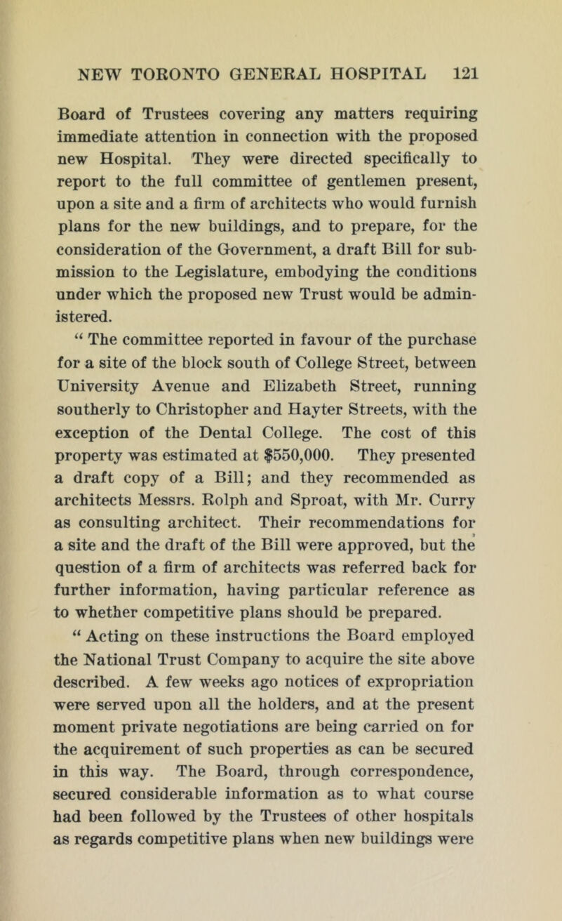 Board of Trustees covering any matters requiring immediate attention in connection with the proposed new Hospital. They were directed specifically to report to the full committee of gentlemen present, upon a site and a firm of architects who would furnish plans for the new buildings, and to prepare, for the consideration of the Government, a draft Bill for sub- mission to the Legislature, embodying the conditions under which the proposed new Trust would be admin- istered. “ The committee reported in favour of the purchase for a site of the block south of College Street, between University Avenue and Elizabeth Street, running southerly to Christopher and Hayter Streets, with the exception of the Dental College. The cost of this property was estimated at $550,000. They presented a draft copy of a Bill; and they recommended as architects Messrs. Rolph and Sproat, with Mr. Curry as consulting architect. Their recommendations for 9 a site and the draft of the Bill were approved, but the question of a firm of architects was referred back for further information, having particular reference as to whether competitive plans should be prepared. “ Acting on these instructions the Board employed the National Trust Company to acquire the site above described. A few weeks ago notices of expropriation wTere served upon all the holders, and at the present moment private negotiations are being carried on for the acquirement of such properties as can be secured in this way. The Board, through correspondence, secured considerable information as to wrhat course had been followed by the Trustees of other hospitals as regards competitive plans when new buildings were