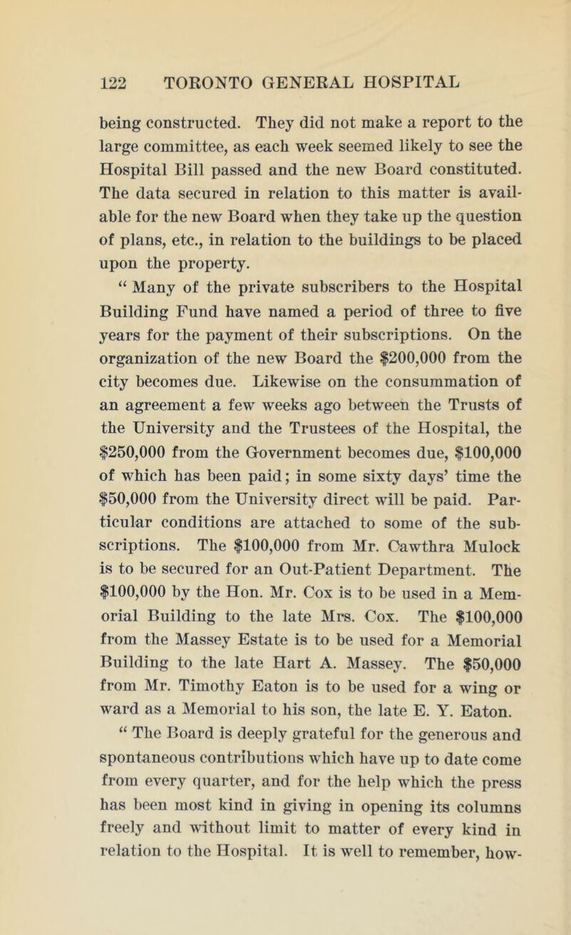 being constructed. They did not make a report to the large committee, as each week seemed likely to see the Hospital Bill passed and the new Board constituted. The data secured in relation to this matter is avail- able for the new Board when they take up the question of plans, etc., in relation to the buildings to be placed upon the property. “ Many of the private subscribers to the Hospital Building Fund have named a period of three to five years for the payment of their subscriptions. On the organization of the new Board the $200,000 from the city becomes due. Likewise on the consummation of an agreement a few weeks ago between the Trusts of the University and the Trustees of the Hospital, the $250,000 from the Government becomes due, $100,000 of which has been paid; in some sixty days’ time the $50,000 from the University direct will be paid. Par- ticular conditions are attached to some of the sub- scriptions. The $100,000 from Mr. Oawthra Mulock is to be secured for an Out-Patient Department. The $100,000 by the Hon. Mr. Cox is to be used in a Mem- orial Building to the late Mrs. Cox. The $100,000 from the Massey Estate is to be used for a Memorial Building to the late Hart A. Massey. The $50,000 from Mr. Timothy Eaton is to be used for a wing or ward as a Memorial to his son, the late E. Y. Eaton. “ The Board is deeply grateful for the generous and spontaneous contributions which have up to date come from every quarter, and for the help which the press has been most kind in giving in opening its columns freely and without limit to matter of every kind in relation to the Hospital. It is well to remember, how-