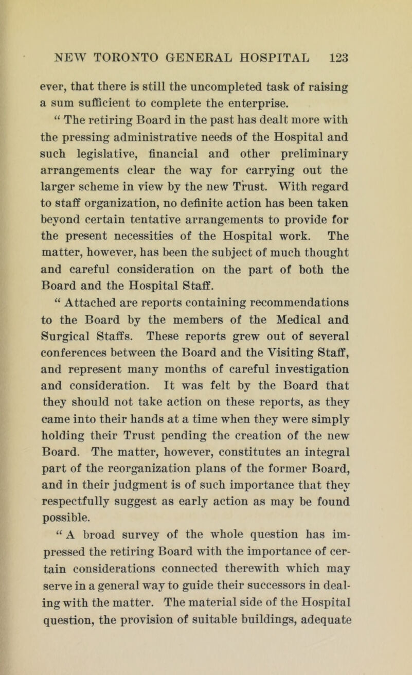 ever, that there is still the uncompleted task of raising a sum sufficient to complete the enterprise. “ The retiring Board in the past has dealt more with the pressing administrative needs of the Hospital and such legislative, financial and other preliminary arrangements clear the way for carrying out the larger scheme in view by the new Trust. With regard to staff organization, no definite action has been taken beyond certain tentative arrangements to provide for the present necessities of the Hospital work. The matter, however, has been the subject of much thought and careful consideration on the part of both the Board and the Hospital Staff. “ Attached are reports containing recommendations to the Board by the members of the Medical and Surgical Staffs. These reports grew out of several conferences between the Board and the Visiting Staff, and represent many months of careful investigation and consideration. It wras felt by the Board that they should not take action on these reports, as they came into their hands at a time when they were simply holding their Trust pending the creation of the new Board. The matter, however, constitutes an integral part of the reorganization plans of the former Board, and in their judgment is of such importance that they respectfully suggest as early action as may be found possible. “ A broad survey of the whole question has im- pressed the retiring Board wdth the importance of cer- tain considerations connected therewith which may serve in a general wray to guide their successors in deal- ing with the matter. The material side of the Hospital question, the provision of suitable buildings, adequate