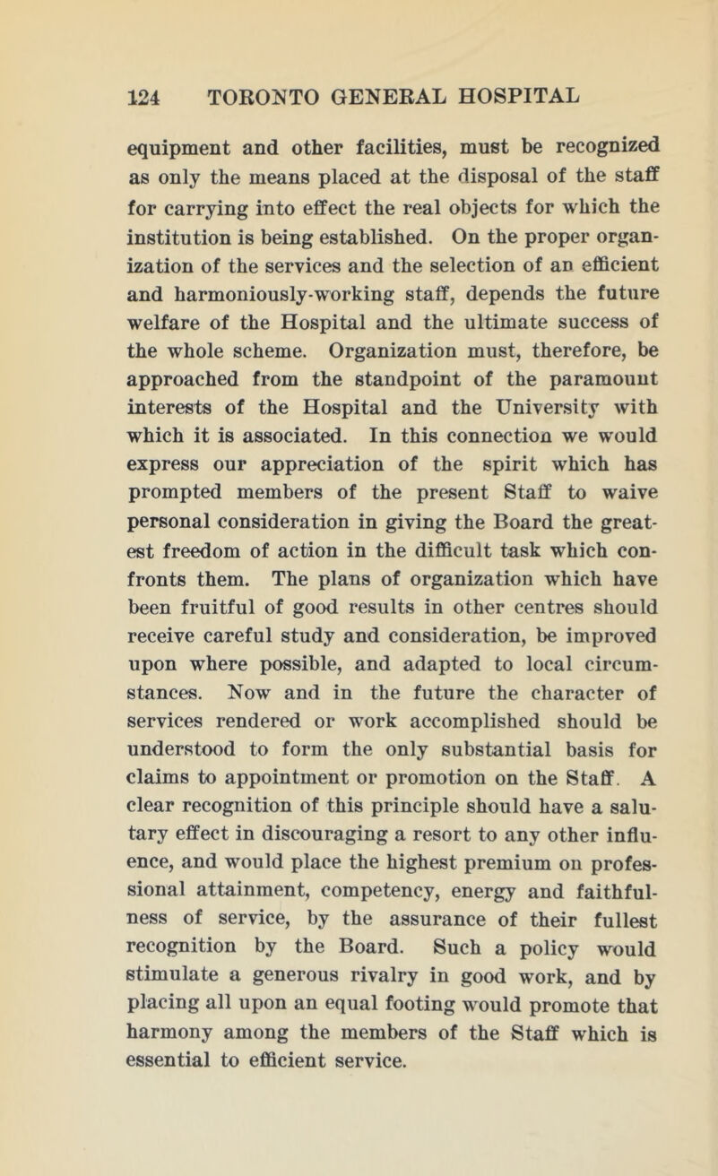 equipment and other facilities, must be recognized as only the means placed at the disposal of the staff for carrying into effect the real objects for which the institution is being established. On the proper organ- ization of the services and the selection of an efficient and harmoniously-working staff, depends the future welfare of the Hospital and the ultimate success of the whole scheme. Organization must, therefore, be approached from the standpoint of the paramount interests of the Hospital and the University with which it is associated. In this connection we would express our appreciation of the spirit which has prompted members of the present Staff to waive personal consideration in giving the Board the great- est freedom of action in the difficult task which con- fronts them. The plans of organization which have been fruitful of good results in other centres should receive careful study and consideration, be improved upon where possible, and adapted to local circum- stances. Now and in the future the character of services rendered or work accomplished should be understood to form the only substantial basis for claims to appointment or promotion on the Staff. A clear recognition of this principle should have a salu- tary effect in discouraging a resort to any other influ- ence, and would place the highest premium on profes- sional attainment, competency, energy and faithful- ness of service, by the assurance of their fullest recognition by the Board. Such a policy would stimulate a generous rivalry in good work, and by placing all upon an equal footing would promote that harmony among the members of the Staff which is essential to efficient service.