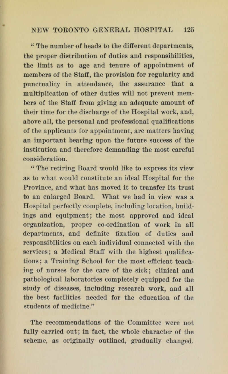 “ The number of heads to the different departments, the proper distribution of duties and responsibilities, the limit as to age and tenure of appointment of members of the Staff, the provision for regularity and punctuality in attendance, the assurance that a multiplication of other duties will not prevent mem- bers of the Staff from giving an adequate amount of their time for the discharge of the Hospital work, and, above all, the personal and professional qualifications of the applicants for appointment, are matters having an important bearing upon the future success of the institution and therefore demanding the most careful consideration. “ The retiring Board would like to express its view as to what would constitute an ideal Hospital for the Province, and wThat has moved it to transfer its trust to an enlarged Board. What we had in view was a Hospital perfectly complete, including location, build- ing's and equipment; the most approved and ideal organization, proper co-ordination of w^ork in all departments, and definite fixation of duties and responsibilities on each individual connected with the services; a Medical Staff with the highest qualifica- tions ; a Training School for the most efficient teach- ing of nurses for the care of the sick; clinical and pathological laboratories completely equipped for the study of diseases, including research work, and all the best facilities needed for the education of the students of medicine.” The recommendations of the Committee were not fully carried out; in fact, the whole character of the scheme, as originally outlined, gradually changed.