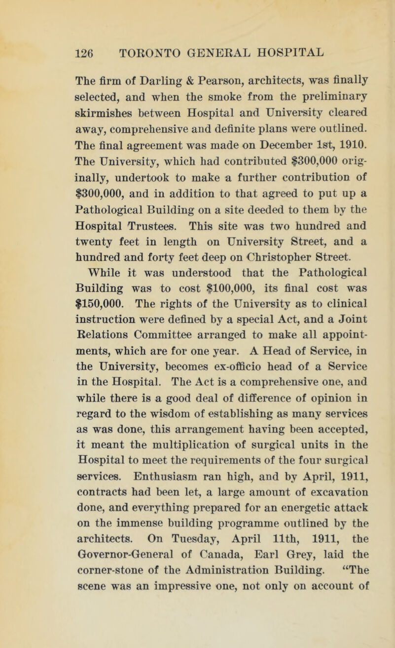 The firm of Darling & Pearson, architects, was finally selected, and when the smoke from the preliminary skirmishes between Hospital and University cleared away, comprehensive and definite plans were outlined. The final agreement was made on December 1st, 1910. The University, which had contributed $300,000 orig- inally, undertook to make a further contribution of $300,000, and in addition to that agreed to put up a Pathological Building on a site deeded to them by the Hospital Trustees. This site was two hundred and twenty feet in length on University Street, and a hundred and forty feet deep on Christopher Street. While it was understood that the Pathological Building was to cost $100,000, its final cost was $150,000. The rights of the University as to clinical instruction were defined by a special Act, and a Joint Relations Committee arranged to make all appoint- ments, which are for one year. A Head of Service, in the University, becomes ex-officio head of a Service in the Hospital. The Act is a comprehensive one, and while there is a good deal of difference of opinion in regard to the wisdom of establishing as many services as was done, this arrangement having been accepted, it meant the multiplication of surgical units in the Hospital to meet the requirements of the four surgical services. Enthusiasm ran high, and by April, 1911, contracts had been let, a large amount of excavation done, and everything prepared for an energetic attack on the immense building programme outlined by the architects. On Tuesday, April 11th, 1911, the Governor-General of Canada, Earl Grey, laid the corner-stone of the Administration Building. “The scene was an impressive one, not only on account of