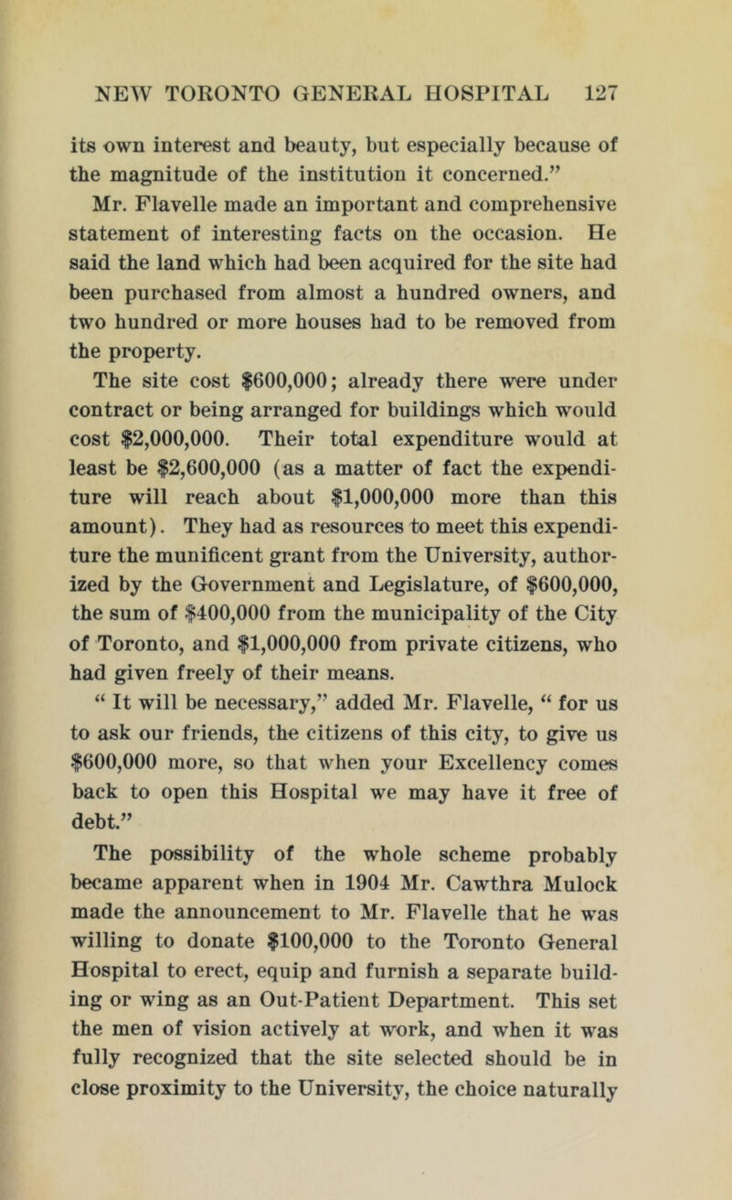 its own interest and beauty, but especially because of the magnitude of the institution it concerned.” Mr. Flavelle made an important and comprehensive statement of interesting facts on the occasion. He said the land which had been acquired for the site had been purchased from almost a hundred owners, and two hundred or more houses had to be removed from the property. The site cost $600,000; already there were under contract or being arranged for buildings which would cost $2,000,000. Their total expenditure would at least be $2,600,000 (as a matter of fact the expendi- ture will reach about $1,000,000 more than this amount). They had as resources to meet this expendi- ture the munificent grant from the University, author- ized by the Government and Legislature, of $600,000, the sum of $400,000 from the municipality of the City of Toronto, and $1,000,000 from private citizens, who had given freely of their means. “ It will be necessary,” added Mr. Flavelle, “ for us to ask our friends, the citizens of this city, to give us $600,000 more, so that when your Excellency comes back to open this Hospital we may have it free of debt.” The possibility of the whole scheme probably became apparent when in 1904 Mr. Cawthra Mulock made the announcement to Mr. Flavelle that he was willing to donate $100,000 to the Toronto General Hospital to erect, equip and furnish a separate build- ing or wing as an Out-Patient Department. This set the men of vision actively at work, and when it was fully recognized that the site selected should be in close proximity to the University, the choice naturally