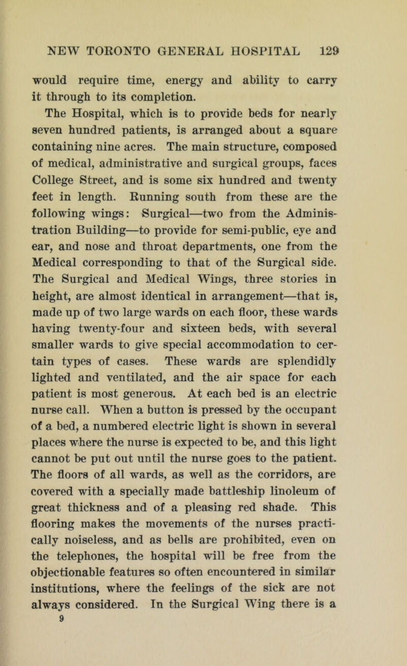 would require time, energy and ability to carry it through to its completion. The Hospital, which is to provide beds for nearly seven hundred patients, is arranged about a square containing nine acres. The main structure, composed of medical, administrative and surgical groups, faces College Street, and is some six hundred and twenty feet in length. Running south from these are the following wings: Surgical—two from the Adminis- tration Building—to provide for semi-public, eye and ear, and nose and throat departments, one from the Medical corresponding to that of the Surgical side. The Surgical and Medical Wings, three stories in height, are almost identical in arrangement—that is, made up of two large wards on each floor, these wards having twenty-four and sixteen beds, with several smaller wards to give special accommodation to cer- tain types of cases. These wards are splendidly lighted and ventilated, and the air space for each patient is most generous. At each bed is an electric nurse call. When a button is pressed by the occupant of a bed, a numbered electric light is shown in several places where the nurse is expected to be, and this light cannot be put out until the nurse goes to the patient. The floors of all wards, as well as the corridors, are covered with a specially made battleship linoleum of great thickness and of a pleasing red shade. This flooring makes the movements of the nurses practi- cally noiseless, and as bells are prohibited, even on the telephones, the hospital will be free from the objectionable features so often encountered in similar institutions, where the feelings of the sick are not always considered. In the Surgical Wing there is a 9