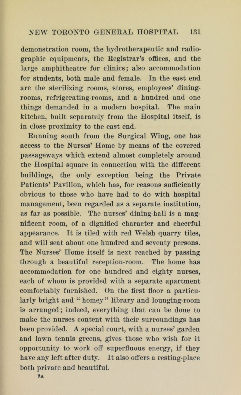 demonstration room, the hydrotherapeutic and radio- graphic equipments, the Registrar’s offices, and the large amphitheatre for clinics; also accommodation for students, both male and female. In the east end are the sterilizing rooms, stores, employees’ dining- rooms, refrigerating-rooms, and a hundred and one things demanded in a modern hospital. The main kitchen, built separately from the Hospital itself, is in close proximity to the east end. Running south from the Surgical Wing, one has access to the Nurses’ Home by means of the covered passageways which extend almost completely around the Hospital square in connection with the different buildings, the only exception being the Private Patients’ Pavilion, which has, for reasons sufficiently obvious to those who have had to do with hospital management, been regarded as a separate institution, as far as possible. The nurses’ dining-hall is a mag- nificent room, of a dignified character and cheerful appearance. It is tiled with red Welsh quarry tiles, and will seat about one hundred and seventy persons. The Nurses’ Home itself is next reached by passing through a beautiful reception-room. The home has accommodation for one hundred and eighty nurses, each of whom is provided with a separate apartment comfortably furnished. On the first floor a particu- larly bright and “ homey ” library and lounging-room is arranged; indeed, everything that can be done to make the nurses content with their surroundings has been provided. A special court, with a nurses’ garden and lawn tennis greens, gives those who wish for it opportunity to work off superfluous energy, if they have any left after duty. It also offers a resting-place both private and beautiful. 9a