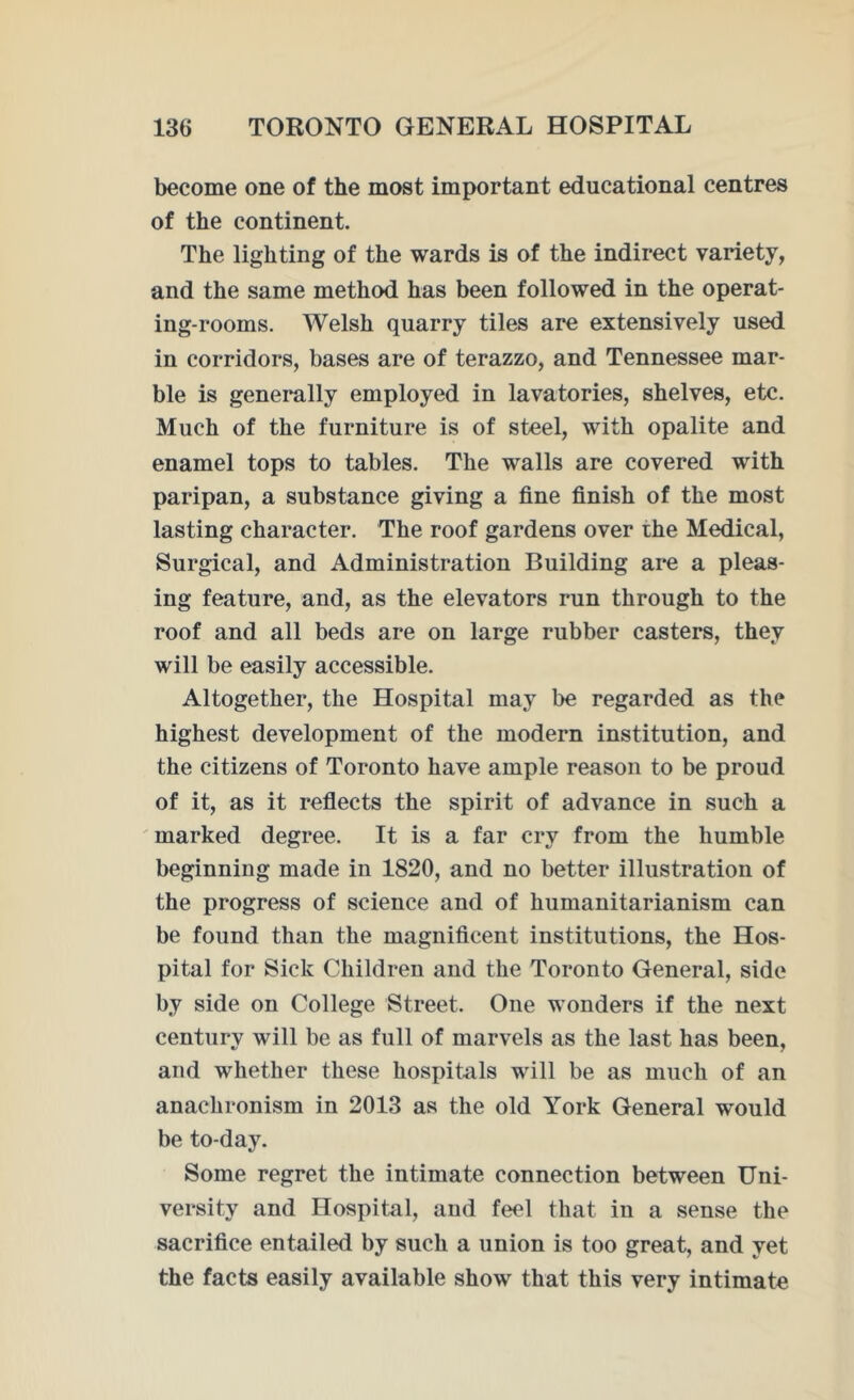 become one of the most important educational centres of the continent. The lighting of the wards is of the indirect variety, and the same method has been followed in the operat- ing-rooms. Welsh quarry tiles are extensively used in corridors, bases are of terazzo, and Tennessee mar- ble is generally employed in lavatories, shelves, etc. Much of the furniture is of steel, with opalite and enamel tops to tables. The walls are covered with paripan, a substance giving a fine finish of the most lasting character. The roof gardens over the Medical, Surgical, and Administration Building are a pleas- ing feature, and, as the elevators run through to the roof and all beds are on large rubber casters, they will be easily accessible. Altogether, the Hospital may be regarded as the highest development of the modern institution, and the citizens of Toronto have ample reason to be proud of it, as it reflects the spirit of advance in such a marked degree. It is a far cry from the humble beginning made in 1820, and no better illustration of the progress of science and of humanitarianism can be found than the magnificent institutions, the Hos- pital for Sick Children and the Toronto General, side by side on College Street. One wonders if the next century will be as full of marvels as the last has been, and whether these hospitals will be as much of an anachronism in 2013 as the old York General would be to-day. Some regret the intimate connection between Uni- versity and Hospital, and feel that in a sense the sacrifice entailed by such a union is too great, and yet the facts easily available show that this very intimate