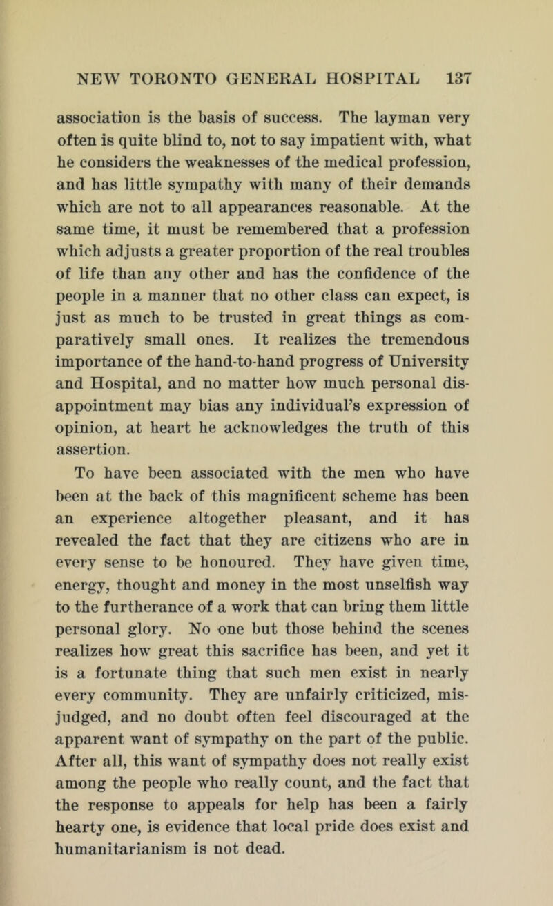 association is the basis of success. The layman very often is quite blind to, not to say impatient with, what he considers the weaknesses of the medical profession, and has little sympathy with many of their demands which are not to all appearances reasonable. At the same time, it must be remembered that a profession which adjusts a greater proportion of the real troubles of life than any other and has the confidence of the people in a manner that no other class can expect, is just as much to be trusted in great things as com- paratively small ones. It realizes the tremendous importance of the hand-to-hand progress of University and Hospital, and no matter how much personal dis- appointment may bias any individual’s expression of opinion, at heart he acknowledges the truth of this assertion. To have been associated with the men who have been at the back of this magnificent scheme has been an experience altogether pleasant, and it has revealed the fact that they are citizens who are in every sense to be honoured. They have given time, energy, thought and money in the most unselfish way to the furtherance of a work that can bring them little personal glory. No one but those behind the scenes realizes how great this sacrifice has been, and yet it is a fortunate thing that such men exist in nearly every community. They are unfairly criticized, mis- judged, and no doubt often feel discouraged at the apparent want of sympathy on the part of the public. After all, this want of sympathy does not really exist among the people who really count, and the fact that the response to appeals for help has been a fairly hearty one, is evidence that local pride does exist and humanitarianism is not dead.