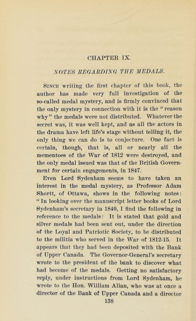 CHAPTER IX. NOTES REGARDING TEE MEDALS. Since writing the first chapter of this book, the author has made very full investigation of the so-called medal mystery, and is firmly convinced that the only mystery in connection with it is the “ reason why ” the medals were not distributed. Whatever the secret was, it was well kept, and as all the actors in the drama have left life’s stage without telling it, the only thing we can do is to conjecture. One fact is certain, though, that is, all or nearly all the mementoes of the War of 1812 were destroyed, and the only medal issued was that of the British Govern- ment for certain engagements, in 1847. Even Lord Sydenham seems to have taken an interest in the medal mystery, as Professor Adam Shortt, of Ottawa, shows in the following notes: “ In looking over the manuscript letter books of Lord Sydenham’s secretary in 1840, I find the following in reference to the medals: It is stated that gold and silver medals had been sent out, under the direction of the Loyal and Patriotic Society, to be distributed to the militia who served in the War of 1812-15. It appears that they had been deposited with the Bank of Upper Canada. The Governor-General’s secretary wrote to the president of the bank to discover what had become of the medals. Getting no satisfactory reply, under instructions from Lord Sydenham, he wrote to the Hon. William Allan, who was at once a director of the Bank of Upper Canada and a director