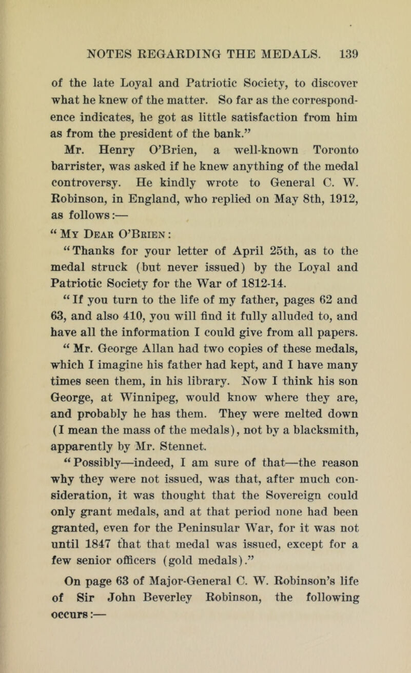 of the late Loyal and Patriotic Society, to discover what he knew of the matter. So far as the correspond- ence indicates, he got as little satisfaction from him as from the president of the bank.” Mr. Henry O’Brien, a well-known Toronto barrister, was asked if he knew anything of the medal controversy. He kindly wrote to General C. W. Robinson, in England, who replied on May 8th, 1912, as follows:— “ My Dear O’Brien : “Thanks for your letter of April 25th, as to the medal struck (but never issued) by the Loyal and Patriotic Society for the War of 1812-14. “ If you turn to the life of my father, pages 62 and 63, and also 410, you will find it fully alluded to, and have all the information I could give from all papers. “ Mr. George Allan had two copies of these medals, which I imagine his father had kept, and I have many times seen them, in his library. Now I think his son George, at Winnipeg, would know where they are, and probably he has them. They were melted down (I mean the mass of the medals), not by a blacksmith, apparently by Mr. S ten net. “Possibly—indeed, I am sure of that—the reason why they were not issued, was that, after much con- sideration, it was thought that the Sovereign could only grant medals, and at that period none had been granted, even for the Peninsular War, for it was not until 1847 that that medal was issued, except for a few senior officers (gold medals).” On page 63 of Major-General C. W. Robinson’s life of Sir John Beverley Robinson, the following occurs:—