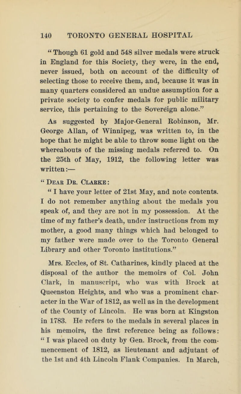 “ Though 61 gold and 548 silver medals were struck in England for this Society, they were, in the end, never issued, both on account of the difficulty of selecting those to receive them, and, because it was in many quarters considered an undue assumption for a private society to confer medals for public military service, this pertaining to the Sovereign alone.” As suggested by Major-General Robinson, Mr. George Allan, of Winnipeg, was written to, in the hope that he might be able to throw some light on the whereabouts of the missing medals referred to. On the 25th of May, 1912, the following letter was written:— “ Dear Dr. Clarke : “ I have your letter of 21st May, and note contents. I do not remember anything about the medals you speak of, and they are not in my possession. At the time of my father’s death, under instructions from my mother, a good many things wThich had belonged to my father were made over to the Toronto General Library and other Toronto institutions.” Mrs. Eccles, of St. Catharines, kindly placed at the disposal of the author the memoirs of Col. John Clark, in manuscript, who was with Brock at Queenston Heights, and who was a prominent char- acter in the War of 1812, as well as in the development of the County of Lincoln. He was born at Kingston in 1783. He refers to the medals in several places in his memoirs, the first reference being as follows: “ I was placed on duty by Gen. Brock, from the com- mencement of 1812, as lieutenant and adjutant of the 1st and 4th Lincoln Flank Companies. In March,