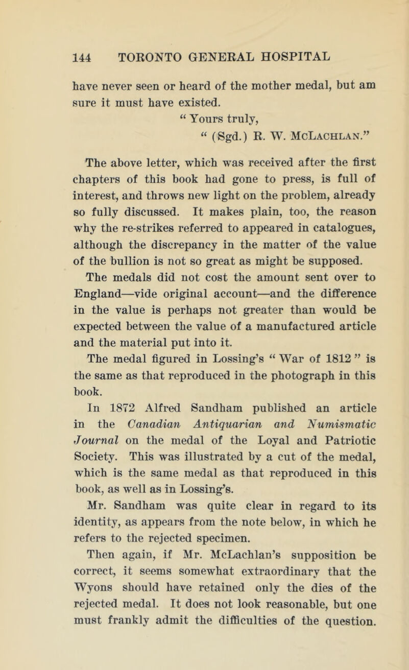 have never seen or heard of the mother medal, but am sure it must have existed. “ Yours truly, “ (Sgd.) R. W. McLachlan.” The above letter, which was received after the first chapters of this book had gone to press, is full of interest, and throws new light on the problem, already so fully discussed. It makes plain, too, the reason why the re-strikes referred to appeared in catalogues, although the discrepancy in the matter of the value of the bullion is not so great as might be supposed. The medals did not cost the amount sent over to England—vide original account—and the difference in the value is perhaps not greater than would be expected between the value of a manufactured article and the material put into it. The medal figured in Lossing’s “ War of 1812 ” is the same as that reproduced in the photograph in this book. In 1872 Alfred Sandham published an article in the Canadian Antiquarian and Numismatic Journal on the medal of the Loyal and Patriotic Society. This was illustrated by a cut of the medal, which is the same medal as that reproduced in this book, as well as in Lossing,s. Mr. Sandham was quite clear in regard to its identity, as appears from the note below, in which he refers to the rejected specimen. Then again, if Mr. McLachlan’s supposition be correct, it seems somewhat extraordinarv that the Wyons should have retained only the dies of the rejected medal. It does not look reasonable, but one must frankly admit the difficulties of the question.