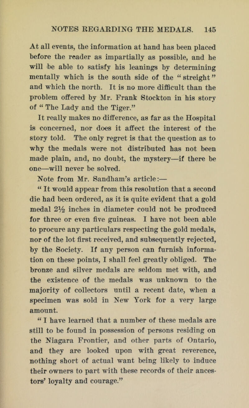 At all events, the information at hand has been placed before the reader as impartially as possible, and he will be able to satisfy his leanings by determining mentally which is the south side of the “ streight ” and which the north. It is no more difficult than the problem offered by Mr. Frank Stockton in his story of “ The Lady and the Tiger.” It really makes no difference, as far as the Hospital is concerned, nor does it affect the interest of the story told. The only regret is that the question as to why the medals were not distributed has not been made plain, and, no doubt, the mystery—if there be one—will never be solved. Note from Mr. Sandham’s article:— “ It would appear from this resolution that a second die had been ordered, as it is quite evident that a gold medal 2% inches in diameter could not be produced for three or even five guineas. I have not been able to procure any particulars respecting the gold medals, nor of the lot first received, and subsequently rejected, by the Society. If any person can furnish informa- tion on these points, I shall feel greatly obliged. The bronze and silver medals are seldom met with, and the existence of the medals was unknown to the majority of collectors until a recent date, wdien a specimen was sold in New York for a very large amount. “ I have learned that a number of these medals are still to be found in possession of persons residing on the Niagara Frontier, and other parts of Ontario, and they are looked upon with great reverence, nothing short of actual want being likely to induce their owners to part with these records of their ances- tors’ loyalty and courage.”